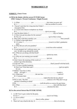 WORKSHEET 19


SUBJECT : Future Forms

A) Fill in the blanks with the correct FUTURE forms:
   (Will / Going to / Present Continuous / Simple Present)

    1. A: What ………………… you …………………… (do) when you grow up?
       B: I ……………………………………………… (be) an acrobat in a circus.
    9. I haven’t seen him for a long time but I think I ………………………………………
        (recognize) him.
    3. A: I need some tokens to telephone my friend.
       B: I ……………………………………………… (give) you some.
    4. I got the plane tickets. I ………………………………………. (fly) on Sunday.
    5. A: Have you got any plans for the summer?
       B: Yes, we ……………………………………………. (go) to Italy in June.
    6. Don’t play with those matches; you ………………………………………. burn yourself.
    7. A: Whose is that night dress?
       B : It’s mine. I ………………………………………… (wear) it at John’s graduation
           party.
    8. A: Why did you call your grandma?
       B: I ……………………………………………….. (visit) her at the weekend.
    9. If your passport isn’t valid any more, you ………………………………………………
       (not / be able to) go abroad this month.
    10.A: What are you doing with that brush?
       B: I ………………………………………………… (paint) my room.
    11.A: Why are you wearing your anorak?
       B: I ………………………………………………… (go) out.
    12.I don’t know the meaning of this word so I …………………………………………
       (look) it up in the dictionary.
    13.Look out! You …………………………………………… (hurt) yourself with that knife.
    14.A: I’ve got a terrible headache.
       B: Have you? Wait there and I …………………………………………. (get) an aspirin
          for you.
    15.Mother: Your face is dirty.
       Child : All right. I …………………………………………………. (wash) it.
    16.A: What time ……………………the next bus ………………………. (arrive)?
       B: 13 minutes later.
    17.……………………. you …………………….. (open) the door for me, please?
    18.We’re early. The film ……………………………… (start) at 2:30. Why don’t we go
       and have something to drink?
    19.He ……………………………………… (call) the police as soon as he gets home.
    20.A: What …………………….. you …………………………… (do) with that dress?
       B: I …………………………………………………. (shorten) the skirt.

B) Use the correct form of the FUTURE TENSE:

  1. A: Oh! You’ve got a ticket for the party.
     B: Yes. I …………………………………………….. (see) it on Friday.
  2. A: Tea or coffee?
     B: I ……………………………….. (have) coffee, please.
  3. There isn’t any cloud in the sky. It ……………………………… (be) a lovely day.
 