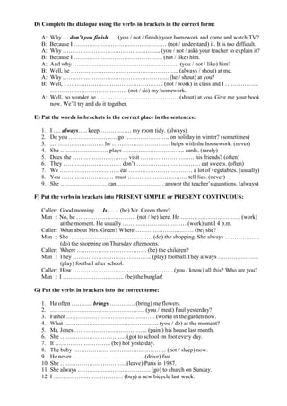 D) Complete the dialogue using the verbs in brackets in the correct form:

   A: Why … don’t you finish …. (you / not / finish) your homework and come and watch TV?
   B: Because I ………………………………………… (not / understand) it. It is too difficult.
   A: Why …………………………………………... (you / not / ask) your teacher to explain it?
   B: Because I ………………………………………. (not / like) him.
   A: And why ………………………………………………. (you / not / like) him?
   B: Well, he ……………………………………………….. (always / shout) at me.
   A: Why ………………………………………………. (he / shout) at you?
   B: Well, I ………………………………………….. (not / work) in class and I ……………...
      …………………………………. (not / do) my homework.
   A: Well, no wonder he …………………………………… (shout) at you. Give me your book
      now. We’ll try and do it together.

E) Put the words in brackets in the correct place in the sentences:

   1.   I …. always….. keep ……………. my room tidy. (always)
   2.   Do you ……………………. go ………………….. on holiday in winter? (sometimes)
   3.   ………………………. he ………………………… helps with the housework. (never)
   4.   She ……………………. plays ………………………….. cards. (rarely)
   5.   Does she ……………………….. visit ………………………. his friends? (often)
   6.   They ………………………… don’t …………………………… eat sweets. (often)
   7.   We …………………………. eat …………………………… a lot of vegetables. (usually)
   8.   You ……………………… must …………………………. tell lies. (never)
   9.   She …………………… can …………………… answer the teacher’s questions. (always)

F) Put the verbs in brackets into PRESENT SIMPLE or PRESENT CONTINUOUS:

   Caller: Good morning. …Is…… (be) Mr. Green there?
   Man : No, he …………………………. (not / be) here. He …………………………. (work)
           at the moment. He usually …………………………… (work) until 4 p.m.
   Caller: What about Mrs. Green? Where ………………………… (be) she?
   Man : She ……………………………………. (do) the shopping. She always ………………
           (do) the shopping on Thursday afternoons.
   Caller: Where ……………………………… (be) the children?
   Man : They ………………………………….. (play) football.They always …………………
           (play) football after school.
   Caller: How ……………………………………………. (you / know) all this? Who are you?
   Man : I ………………………….. (be) the burglar!

G) Put the verbs in brackets into the correct tense:

   1. He often ……….. brings …………. (bring) me flowers.
   2. …………………………………………. (you / meet) Paul yesterday?
   3. Father ………………………………………. (work) in the garden now.
   4. What …………………………………………. (you / do) at the moment?
   5. Mr. Jones ……………………………….. (paint) his house last month.
   6. She ……………………………. (go) to school on foot every day.
   7. It ……………………….. (be) hot yesterday.
   8. The baby ………………………………………… (not / sleep) now.
   9. He never ………………………………. (drive) fast.
   10. She ……………………………. (leave) Paris in 1987.
   11. She always ……………………………….. (go) to church on Sunday.
   12. I ……………………………… (buy) a new bicycle last week.
 