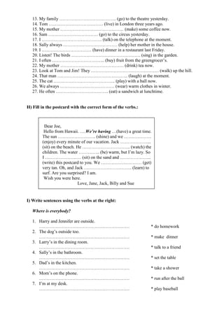 13. My family ……………………………….. (go) to the theatre yesterday.
   14. Tom ……………………………… (live) in London three years ago.
   15. My mother …………………………………… (make) some coffee now.
   16. Sam …………………………… (go) to the circus yesterday.
   17. I …………………………………. (talk) on the telephone at the moment.
   18. Sally always ……………………………… (help) her mother in the house.
   19. I …………………………… (have) dinner in a restaurant last Friday.
   20. Listen! The birds ………………………………………. (sing) in the garden.
   21. I often …………………………….. (buy) fruit from the greengrocer’s.
   22. My mother …………………………………… (drink) tea now.
   23. Look at Tom and Jim! They ……………………………………… (walk) up the hill.
   24. That man ……………………………………….. (laugh) at the moment.
   25. The cat ………………………………….. (play) with a ball now.
   26. We always ……………………………… (wear) warm clothes in winter.
   27. He often …………………………….. (eat) a sandwich at lunchtime.


H) Fill in the postcard with the correct form of the verbs.:



         Dear Joe,
         Hello from Hawaii. ….We’re having …(have) a great time.
        The sun ……………………. (shine) and we ………………
        (enjoy) every minute of our vacation. Jack ………………...
        (sit) on the beach. He ………………………….. (watch) the
        children. The water ………….. (be) warm, but I’m lazy. So
        I …………………… (sit) on the sand and ………………...
        (write) this postcard to you. We ……………………… (get)
        very tan. Oh, and Jack ………………………….. (learn) to
        surf. Are you surprised? I am.
         Wish you were here.
                            Love, Jane, Jack, Billy and Sue


I) Write sentences using the verbs at the right:

   Where is everybody?

   1. Harry and Jennifer are outside.
      ……………………………………………………                                     * do homework
   2. The dog’s outside too.
      ……………………………………………………                                     * make dinner
   3. Larry’s in the dining room.
      ……………………………………………………                                     * talk to a friend
   4. Sally’s in the bathroom.
      ……………………………………………………                                     * set the table
   5. Dad’s in the kitchen.
      ……………………………………………………                                     * take a shower
   6. Mom’s on the phone.
      ……………………………………………………                                     * run after the ball
   7. I’m at my desk.
      ……………………………………………………                                     * play baseball
 