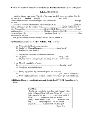 J) Fill in the blanks to complete the movie review. Use the correct tense of the verbs given:

                                       E.T. by JOE BERNES

    Last night, I saw a good movie. The title of the movie was E.T. It was an excellent film. To
my surprise. I ….. laughed ….. (laugh), I ……………………… (cry), and I …………………..
(worry) about the little creature from space, and I completely …………………………. (enjoy)
the show.
    The story is about an extraterrestrial person named E.T. He ………………………. (land) on
earth in a flying saucer. But his space ship …………………………. (depart) without him. A
little American boy ………………………… (discover) E.T. They …………………….. (play)
together and they ………………………….. (like) each other a lot. But E.T. ……………………
(miss) his home. He ……………………….. (want) to go back. He ………………………. (plan)
his return trip, but then …
    Well, go and see this excellent summer film and find out about E.T.

K) Write the questions. Use WHEN, WHERE, WHO or WHAT:

   1. A: We went to California on our vacation.
      B: Really? …. Where did you stay…………………… (you / stay)?
      A: In a hotel in Santa Monica.

   2. A: The children visited the usual tourist attractions.
      B: Oh, yeah? …………………………………………….. (they / see)?
      A: Oh, they went to Disneyland, the San Diego zoo, and a movie studio.

   3. A: My wife played a lot of tennis.
      B: ……………………………………………………….. (she / play) with?
      A: She played with our oldest son.

   4. A: I really enjoyed the trip. We even stayed a few extra days.
      B: ……………………………………………………….. (you / plan) to come home?
      A: Well, we planned to come home on Monday, but we didn’t get back until Friday.

L) Fill in the blanks to complete the postcard. Use the PAST TENSE form of the verbs
   given:


                       Dear Mom,
                         I’m having a wonderful time. Last night I ..went … (go)
                       to the Hollywood Bowl with some friends. We ………….
                       (take) a special bus and ………….. (get) there easily. A
                       friend ………… (buy) some wine and we also …………..
                       (bring) a picnic basket. So we ………… (find) our seats
                       and …………. (eat) our picnic. Then the concert ………..
                       (begin). It ……….. (be) excellent. What a night!
                                                              Love, Kris
 