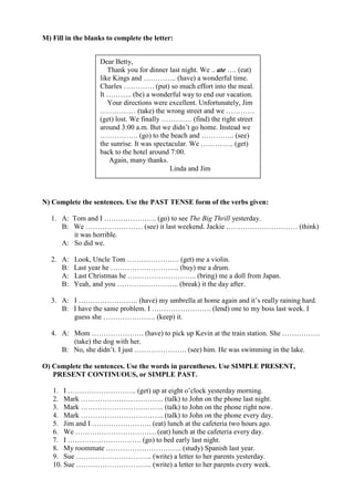 M) Fill in the blanks to complete the letter:


                   Dear Betty,
                      Thank you for dinner last night. We .. ate …. (eat)
                   like Kings and ………….. (have) a wonderful time.
                   Charles …………. (put) so much effort into the meal.
                   It ……….. (be) a wonderful way to end our vacation.
                      Your directions were excellent. Unfortunately, Jim
                   …………… (take) the wrong street and we …………
                   (get) lost. We finally …………. (find) the right street
                   around 3:00 a.m. But we didn’t go home. Instead we
                   ……………. (go) to the beach and ………….. (see)
                   the sunrise. It was spectacular. We ………….. (get)
                   back to the hotel around 7:00.
                      Again, many thanks.
                                             Linda and Jim



N) Complete the sentences. Use the PAST TENSE form of the verbs given:

   1. A: Tom and I …………………. (go) to see The Big Thrill yesterday.
      B: We …………………… (see) it last weekend. Jackie ………………………… (think)
         it was horrible.
      A: So did we.

   2. A:   Look, Uncle Tom …………………. (get) me a violin.
      B:   Last year he ……………………….. (buy) me a drum.
      A:   Last Christmas he ……………………….. (bring) me a doll from Japan.
      B:   Yeah, and you …………………….. (break) it the day after.

   3. A: I ……………………. (have) my umbrella at home again and it’s really raining hard.
      B: I have the same problem. I ……………………. (lend) one to my boss last week. I
         guess she …………………. (keep) it.

   4. A: Mom …………………. (have) to pick up Kevin at the train station. She …………….
         (take) the dog with her.
      B: No, she didn’t. I just …………………. (see) him. He was swimming in the lake.

O) Complete the sentences. Use the words in parentheses. Use SIMPLE PRESENT,
   PRESENT CONTINUOUS, or SIMPLE PAST.

   1. I ……………………….. (get) up at eight o’clock yesterday morning.
   2. Mark …………………………….. (talk) to John on the phone last night.
   3. Mark …………………………….. (talk) to John on the phone right now.
   4. Mark …………………………….. (talk) to John on the phone every day.
   5. Jim and I ……………………. (eat) lunch at the cafeteria two hours ago.
   6. We ……………………………. (eat) lunch at the cafeteria every day.
   7. I …………………………. (go) to bed early last night.
   8. My roommate ………………………….. (study) Spanish last year.
   9. Sue ………………………….. (write) a letter to her parents yesterday.
   10. Sue ………………………….. (write) a letter to her parents every week.
 