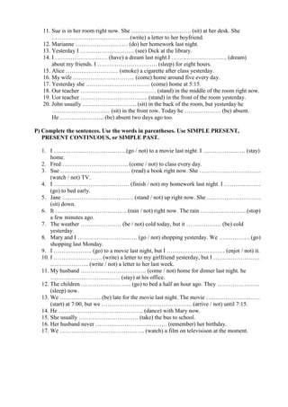 11. Sue is in her room right now. She …………………………. (sit) at her desk. She
       …………………………………. (write) a letter to her boyfriend.
   12. Marianne ……………………… (do) her homework last night.
   13. Yesterday I ………………………. (see) Dick at the library.
   14. I ……………………… (have) a dream last night.I ……………………….. (dream)
       about my friends. I …………………………. (sleep) for eight hours.
   15. Alice ……………………… (smoke) a cigarette after class yesterday.
   16. My wife ………………………….. (come) home around five every day.
   17. Yesterday she …………………………… (come) home at 5:15.
   18. Our teacher ………………………………… (stand) in the middle of the room right now.
   19. Uor teacher …………………………….. (stand) in the front of the room yesterday.
   20. John usually ………………………. (sit) in the back of the room, but yesterday he
       ………………………… (sit) in the front row. Today he ………………. (be) absent.
       He ………………….. (be) absent two days ago too.

P) Complete the sentences. Use the words in parentheses. Use SIMPLE PRESENT,
   PRESENT CONTINUOUS, or SIMPLE PAST.

  1. I ………………………………..(go / not) to a movie last night. I …………………. (stay)
      home.
  2. Fred ……………………………. (come / not) to class every day.
  3. Sue ……………………………… (read) a book right now. She …………………………..
      (watch / not) TV.
  4. I ………………………………… (finish / not) my homework last night. I ……………….
      (go) to bed early.
  5. Jane ………………………………. (stand / not) up right now. She ……………………….
      (sit) down.
  6. It ………………………………. (rain / not) right now. The rain ……………………(stop)
      a few minutes ago.
  7. The weather ………………… (be / not) cold today, but it ……………… (be) cold
      yesterday.
  8. Mary and I …………………………. (go / not) shopping yesterday. We ……………. (go)
      shopping last Monday.
  9. I ……………….. (go) to a movie last night, but I ………………………… (enjot / not) it.
  10. I ……………………. (write) a letter to my girlfriend yesterday, but I ……………………
      ……………….. (write / not) a letter to her last week.
  11. My husband ……………………………. (come / not) home for dinner last night. he
      ……………………………… (stay) at his office.
  12. The children …………………….. (go) to bed a half an hour ago. They ………………….
      (sleep) now.
  13. We ………………… (be) late for the movie last night. The movie ……………………….
      (start) at 7:00, but we ……………………………………….. (arrive / not) until 7:15.
  14. He …………………………………….. (dance) with Mary now.
  15. She usually …………………………. (take) the bus to school.
  16. Her husband never ………………………………. (remember) her birthday.
  17. We …………………………………….. (watch) a film on televisison at the moment.
 