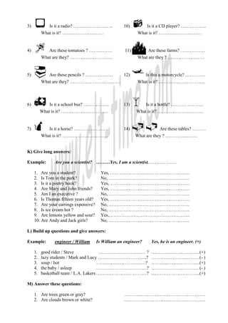 3)            Is it a radio? ……………………..             10)          Is it a CD player? ……………..
          What is it? ………………………                            What is it? ……………………….


4)            Are these tomatoes ? ……………             11)          Are these farms? …………….
          What are they? ……………………….                        What are they ? ……………………


5)            Are these pencils ? ………………            12)          Is this a motorcycle? ………….
          What are they? ……………………………                       What is it? ..………………………..



6)            Is it a school bus? ……………..           13)        Is it a bottle? …………………
          What is it? ………………………….                          What is it? …………………………


7)            Is it a horse? ………………….               14)                Are these tables? ………
          What is it? …………………………                           What are they ? …………………


K) Give long answers:

Example:        Are you a scientist? ………Yes, I am a scientist.………………

     1. Are you a student?               Yes, …………………………………………….
     2. Is Tom in the park?              No, ……………………………………………..
     3. Is it a poetry book?             Yes, …………………………………………….
     4. Are Mary and John friends?       Yes, …………………………………………….
     5. Am I an executive ?              No, ……………………………………………..
     6. Is Thomas fifteen years old?     Yes, …………………………………………….
     7. Are your earrings expensive?     No, ……………………………………………..
     8. Is ice cream hot ?               No, ……………………………………………..
     9. Are lemons yellow and sour?      Yes,……………………………………………..
     10. Are Andy and Jack girls?        No, ……………………………………………..

L) Build up questions and give answers:

Example:        engineer / William     Is William an engineer?     Yes, he is an engineer. (+)

     1.   good rider / Steve             …………………….…… ?             ….…………….…………(+)
     2.   lazy students / Mark and Lucy …………………………..?              …………………..………(- )
     3.   soup / hot                    ……..………………….…?             ……......…………………(+)
     4.   the baby / asleep             ……………………………?               ………………..………... (- )
     5.   basketball team / L.A. Lakers ……………………………?               ...………………………...(+)

M) Answer these questions:

     1. Are trees green or gray?                    ………...……………………………………
     2. Are clouds brown or white?                  ………………………...……………………
 