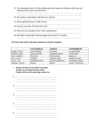 15. The shopkeeper doesn’t let the children put their fingers on the glass while they are
       looking at the sweets. (be allowed to)
       ………………………………………………………………………………………
       ………………………………………………………………………………………
   16. My mother would rather cook than iron. (prefer)
       ………………………………………………………………………………………
   17. We bought this house in 1990. (since)
       ………………………………………………………………………………………
   18. He may come late. He will call us. (If)
       ………………………………………………………………………………………
   19. Paris isn’t as crowded as New York. (comparison)
       ………………………………………………………………………………………
   20. My father would rather read newspaper than watch TV. (prefer)
       ………………………………………………………………………………………

F) Look at the chart and make sentences as in the examples:


                         YESTERDAY                TODAY                    TOMORROW
people / travel          on horseback             by plane                 in spaceships
children / play          hide-and-seak            computer games           with robots
man / explore            the poles                solar system             galaxies
we / live in             villages                 modern cities            undersea cities
wives / use              handmade tools           electric appliances      intelligent robots
vehicles / run by        horses                   petrol                   water / electricity

 1. People traveled on horseback yesterday.
    People are traveling by plane today.
    People will travel in spaceships tomorrow.

 2. ……………………………………………………..
    ……………………………………………………..
    ……………………………………………………..

 3. ……………………………………………………..
    ……………………………………………………..
    ……………………………………………………..

 4. ……………………………………………………..
    ……………………………………………………..
    ……………………………………………………..

 5. ……………………………………………………..
    ……………………………………………………..
    ……………………………………………………..

 6. ……………………………………………………..
    ……………………………………………………..
    ……………………………………………………..
 