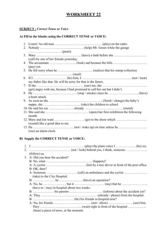 WORKSHEET 22


SUBJECT : Correct Tense or Voice

A) Fill in the blanks using the CORRECT TENSE or VOICE:

  1. Listen! An old tune ……………………………………. (play) on the radio.
  2. Nobody …………………………………. (help) Mr. Green while the garage
      ………………………… (paint).
  3. Mary ………………………………….. (have) a bath before she …………………………
      (call) by one of her friends yesterday.
  4. The accountant …………………… (look) sad because the bills ………………………….
      (pay) yet.
  5. He felt sorry when he ………………………….. (realize) that his stamp collection
      …………………………………. (steal).
  6. If I ………………………… (be) him, I ……………………………………… (not / treat)
      my father like that. He will be sorry for that in the future.
  7. If she ……………………………………. (see) me, she …………………………………..
      (get) angry with me, because I had promised to call her out but I didn’t.
  8. He …………………………………. (stop / smoke) since he ……………………….(have)
      a heart attack.
  9. As soon as she …………………………………………. (finish / change) the baby’s
      nappy, she ……………………………. (take) the children to school.
  10. He said his car ………………….. already …………………………….. (mend).
  11. She said she ………………………………… (open) her first exhibition the following
      month.
  12. Mary and Joe want ……………………… (go) to the shore which ……………………….
      (sound) like a good idea to me.
  13. He ………………………………. (not / wake up) on time unless he ……………………..
      (use) an alarm clock.

B) Supply the CORRECT TENSE or VOICE:

   1. I ………………………………………… (play) the piano since I ……………… (be) six.
   2. ……………………………….. (not / look) behind you. I think, someone ………………..
      (follow) us.
   3. A: Did you hear the accident?
      B: No, what …………………………………… (happen)?
      A: A cyclist ……………………………… (hit) by a taxi driver in front of the post office.
      B: OK, then?
      A: Someone ………………………. (call) an ambulance and the cyclist …………………
         (take) to the City Hospital.
      B: ……………….. he ………………… (have) an operation?
      A: No, he ………………… but it ……………………… (say) that he …………………...
         (have to / stay) in hospital about two weeks.
      B: ………………. his parents ………………………… (inform) about the accident yet?
      A: They …………………………………………… (already / phone) from the hospital.
      B: ………………………………. (be) his friends in hospital now?
      A: No, his friends ……………………………. (not / allow) …………………. (see) him.
         They ……………………………….. (wait) right in front of the hospital ……………..
          (hear) a piece of news, at the moment.
 