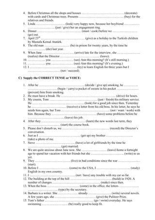 4. Before Christmas all the shops and houses ………………………………….. (decorate)
      with cards and Christmas trees. Presents ……………………………………. (buy) for the
      relatives and friends.
  5. Linda ………………………. (look) very happy now, because her boyfriend ……………
      …………………….. (just / give) her an engagement ring.
  6. Dinner …………………………………… (must / cook) before we ……………………
      (go) out.
  7. April 23rd …………………………………… (give) as a holiday to the Turkish children
      by Mustafa Kemal Atatürk.
  8. The old man …………………… (be) in prison for twenty years, by the time he
      …………….. (die) last year.
  9. When Jane ………………………… (arrive) late for the interview, she ………………….
      (realize) that the Director ……………………………….. (leave).
  10. …………….. you ………………… (see) Ann this morning? (It’s still morning.)
  11. …………….. you ………………… (see) Ann this morning? (It’s evening.)
  12. I ……………………………………… (try) to learn English for three years but I
      …………………………. (not / succeed).

C) Supply the CORRECT TENSE or VOICE:

  1. After he …………………………………….. (decide / give up) smoking, he …………..
      ………………………. (begin / carry) a pocket of sweets in his pocket …………………
      (prevent) him from smoking.
  2. He must have a break. He …………………………………………….. (drive) for hours.
  3. My cousin, Tom ………………………………………. (just / finish) his military service.
      He ………………………………………….. (look) for a good job since then. Yesterday
      he …………………………… (receive) a letter from his old boss. In his letter, he says he
      needs him again, but Tom ……………………………………….. (not / want / work) with
      him. Because they ……………………………………. (have) some problems before he
      …………………………….. (leave) his job.
  4. After they …………………………………… (learn) the new words last term, they
      …………………………. (start) the course book.
  5. Please don’t disturb us, we ……………………………………… (record) the Director’s
      conversation.
  6. Just as I …………………………………. (get up) my brother ……………………..
      (take) a photo of me.
  7. Steve ……………………………….. (have) a lot of girlfriends by the time he
      ………………………….. (get) married.
  8. We are quite anxious about Jane now. She …………………… (leave) home a fortnight
      ago to spend her vacation with her friends but she ………………………….. (write) to us
      yet.
  9. They ……………………………. (live) in bad conditions since the war …………………
      (start).
  10. Before I ……………………….. (come) to the USA, I …………………………... (study)
      English in my own country.
  11. I …………………………………….. (not / have) any trouble with my car so far.
  12. The building at the top of the hill …………………………………. (build) in 1920. A
      number of changes ………………………………………. (make) since then.
  13. When the boss …………………………. (come) in the office, the letters ……………….
      ……………………….. (type) by the secretary.
  14. Barbara is a writer. She ………………. already …………………. (write) several novels.
      A few years ago, she ………………………………… (give) the Pulitzer Prize.
  15. Tom’s father ……………………………………….. (go / swim) everyday. He says
      swimming ……………………. (be) really good to keep fit.
 