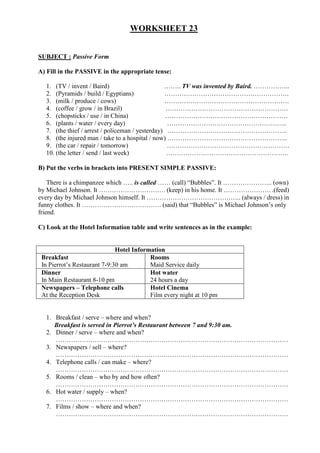 WORKSHEET 23


SUBJECT : Passive Form

A) Fill in the PASSIVE in the appropriate tense:

  1. (TV / invent / Baird)                       …….. TV was invented by Baird. ……………..
  2. (Pyramids / build / Egyptians)              ………………………………………………….
  3. (milk / produce / cows)                     ………………………………………………….
  4. (coffee / grow / in Brazil)                  …………………………………………………
  5. (chopsticks / use / in China)                …………………………………………………
  6. (plants / water / every day)                 ………………………………………………..
  7. (the thief / arrest / policeman / yesterday) ………………………………………………..
  8. (the injured man / take to a hospital / now) ………………………………………………..
  9. (the car / repair / tomorrow)                …………………………………………………
  10. (the letter / send / last week)             …………………………………………………

B) Put the verbs in brackets into PRESENT SIMPLE PASSIVE:

    There is a chimpanzee which ….. is called …… (call) “Bubbles”. It ………………….. (own)
by Michael Johnson. It …………………………. (keep) in his home. It …………………. .(feed)
every day by Michael Johnson himself. It …………………………………….. (always / dress) in
funny clothes. It ………………………………. (said) that “Bubbles” is Michael Johnson’s only
friend.

C) Look at the Hotel Information table and write sentences as in the example:


                              Hotel Information
 Breakfast                                Rooms
 In Pierrot’s Restaurant 7-9:30 am        Maid Service daily
 Dinner                                   Hot water
 In Main Restaurant 8-10 pm               24 hours a day
 Newspapers – Telephone calls             Hotel Cinema
 At the Reception Desk                    Film every night at 10 pm


  1. Breakfast / serve – where and when?
     Breakfast is served in Pierrot’s Restaurant between 7 and 9:30 am.
  2. Dinner / serve – where and when?
     ………………………………………………………………………………………………
  3. Newspapers / sell – where?
     ………………………………………………………………………………………………
  4. Telephone calls / can make – where?
     ………………………………………………………………………………………………
  5. Rooms / clean – who by and how often?
     ………………………………………………………………………………………………
  6. Hot water / supply – when?
     ………………………………………………………………………………………………
  7. Films / show – where and when?
     ………………………………………………………………………………………………
 