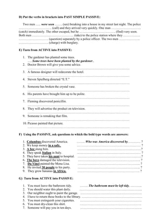 D) Put the verbs in brackets into PAST SIMPLE PASSIVE:

   Two men ….. were seen ……. (see) breaking into a house in my street last night. The police
…………………………. (call) and they arrived very quickly. One man ……………………….
(catch) immediately. The other escaped, but he ……………………………. (find) very soon.
Both men ………………………………… (take) to the police station where they …………….
………………………. (question) separately by a police officer. The two men ………………..
………………………. (charge) with burglary.

E) Turn from ACTIVE into PASSIVE:

   1. The gardener has planted some trees.
       …. Some trees have been planted by the gardener..
   2. Doctor Brown will give you some advice.
       ……………………………………………………………………………………
   3. A famous designer will redecorate the hotel.
       ……………………………………………………………………………………
   4. Steven Spielberg directed “E.T.”
       ……………………………………………………………………………………
   5. Someone has broken the crystal vase.
       ……………………………………………………………………………………
   6. His parents have brought him up to be polite.
       ……………………………………………………………………………………
   7. Fleming discovered penicillin.
       ……………………………………………………………………………………
   8. They will advertise the product on television.
       ……………………………………………………………………………………
   9. Someone is remaking that film.
       ……………………………………………………………………………………
   10. Picasso painted that picture.
       ……………………………………………………………………………………

F) Using the PASSIVE, ask questions to which the bold type words are answers:

   1.   Columbus discovered America.            …….. Who was America discovered by………… ?
   2.   We keep money in a safe.                …………………………………………………… ?
   3.   A bee stung him.                        ……………………………………………………?
   4.   They speak Italian in Italy.            …………………………………………………… ?
   5.   They have taken his aunt to hospital.   ……………………………………………………?
   6.   The boys damaged the television.        ………………………………………………….. ?
   7.   Da Vinci painted the Mona Lisa.         ………………………………………………….. ?
   8.   He invited 30 people to his party.      ………………………………………………….. ?
   9.   They grow bananas in Africa.            ………………………………………………….. ?

G) Turn from ACTIVE into PASSIVE:

   1.   You must leave the bathroom tidy.          …….. The bathroom must be left tidy. ………..
   2.   You should water this plant daily.         …………………………………………………..
   3.   Our neighbor ought to paint the garage. ………………………………………………….
   4.   I have to return these books to the library. …………………………………………………
   5.   You must extinguish your cigarettes.       ………………………………………………….
   6.   You must dry-clean this shirt.             ………………………………………………….
   7.   Someone will pay you in ten days.          ………………………………………………….
 