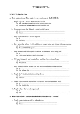 WORKSHEET 24


SUBJECT : Passive Form

A) Read each sentence. Then make two new sentences in the PASSIVE:

  1. People say Tom Cruise is the richest movie star.
        a) It is said that Tom Cruise is the richest movie star.
        b) Tom Cruise is said to be the richest movie star.

  2. Everybody thinks that Hakan is a good football player.
        a) It ………………………………………………………………………. .
        b) Hakan …………………………………………………………………. .

  3. They say that his books are still popular.
        a) It ………………………………………………………………………… .
        b) His books ……………………………………………………………….. .

  4. They report that at least 10.000 dolphins are caught in the nets of tuna fishers every year.
        a) It …………………………………………………………………………. .
        b) At least 10.000 dolphins …………………………………………………. .

  5. They estimate that 1500 square kilometers of rainforests is cut every year.
        a) It …………………………………………………………………………… .
        b) 1500 square kilometers of rainforests ……………………………………… .

  6. We knew that pencil lead is made from graphite, clay, water and wax.
       a) It …………………………………………………………………………….. .
       b) Pencil lead …………………………………………………………………... .

  7. They reported that the railway line was buried under tons of rock and earth.
        a) It ……………………………………………………………………………… .
        b) The railway line ……………………………………………………………… .

  8. People don’t think that inflation will go down.
        a) It ……………………………………………………………………………….. .
        b) Inflation ……………………………………………………………………….. .

  9. People expect that the third bridge will be built over the Bosphorus Strait.
        a) It ……………………………………………………………………………… .
        b) The third bridge ……………………………………………………………….. .

  10. People believe that he is living abroad.
         a) It ………………………………………………………………………………. .
         b) He ……………………………………………………………………………… .

B) Read each sentence. Then make two new sentences in the PASSIVE:

  1. People expect that taxes will be reduced soon.
        a) It …………………………………………………………… .
        b) Taxes ………………………………………………………. .
 
