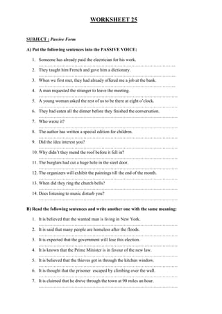 WORKSHEET 25


SUBJECT : Passive Form

A) Put the following sentences into the PASSIVE VOICE:

  1. Someone has already paid the electrician for his work.
      ………………………………………………………………………………..
  2. They taught him French and gave him a dictionary.
      ………………………………………………………………………………..
  3. When we first met, they had already offered me a job at the bank.
      ………………………………………………………………………………..
  4. A man requested the stranger to leave the meeting.
      …………………………………………………………………………………
  5. A young woman asked the rest of us to be there at eight o’clock.
      …………………………………………………………………………………
  6. They had eaten all the dinner before they finished the conversation.
      …………………………………………………………………………………
  7. Who wrote it?
      …………………………………………………………………………………
  8. The author has written a special edition for children.
      …………………………………………………………………………………
  9. Did the idea interest you?
      …………………………………………………………………………………
  10. Why didn’t they mend the roof before it fell in?
      …………………………………………………………………………………
  11. The burglars had cut a huge hole in the steel door.
      …………………………………………………………………………………
  12. The organizers will exhibit the paintings till the end of the month.
      …………………………………………………………………………………
  13. When did they ring the church bells?
      …………………………………………………………………………………
  14. Does listening to music disturb you?
      …………………………………………………………………………………

B) Read the following sentences and write another one with the same meaning:

  1. It is believed that the wanted man is living in New York.
     …………………………………………………………………………………
  2. It is said that many people are homeless after the floods.
     …………………………………………………………………………………
  3. It is expected that the government will lose this election.
     …………………………………………………………………………………
  4. It is known that the Prime Minister is in favour of the new law.
     …………………………………………………………………………………
  5. It is believed that the thieves got in through the kitchen window.
     …………………………………………………………………………………
  6. It is thought that the prisoner escaped by climbing over the wall.
     …………………………………………………………………………………
  7. It is claimed that he drove through the town at 90 miles an hour.
     …………………………………………………………………………………
 