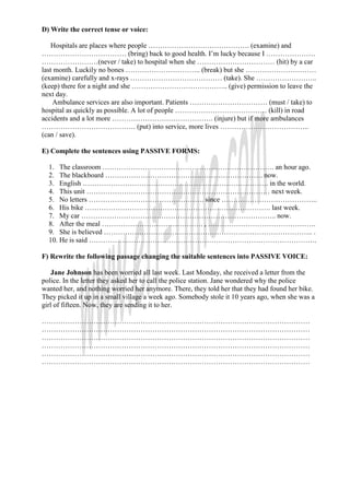 D) Write the correct tense or voice:

    Hospitals are places where people ……………………………………. (examine) and
……………………………… (bring) back to good health. I’m lucky because I …………………
……………………(never / take) to hospital when she …………………………… (hit) by a car
last month. Luckily no bones ………………………….. (break) but she …………………………
(examine) carefully and x-rays ………………………………… (take). She ……………………..
(keep) there for a night and she ………………………………….. (give) permission to leave the
next day.
    Ambulance services are also important. Patients …………………………… (must / take) to
hospital as quickly as possible. A lot of people ………………………………… (kill) in road
accidents and a lot more ……………………………………. (injure) but if more ambulances
…………………………………. (put) into service, more lives ………………………………..
(can / save).

E) Complete the sentences using PASSIVE FORMS:

  1. The classroom ………………………………………………………………. an hour ago.
  2. The blackboard …………………………………………………………. now.
  3. English ……………………………………………………………………. in the world.
  4. This unit …………………………………………………………………… next week.
  5. No letters …………………………………………. since …………………………………..
  6. His bike ……………………………………………………………………. last week.
  7. My car ……………………………………………………………………….. now.
  8. After the meal ……………………………………. , ……………………………………….
  9. She is believed …………………………………………………………………………….. .
  10. He is said …………………………………………………………………………………….

F) Rewrite the following passage changing the suitable sentences into PASSIVE VOICE:

    Jane Johnson has been worried all last week. Last Monday, she received a letter from the
police. In the letter they asked her to call the police station. Jane wondered why the police
wanted her, and nothing worried her anymore. There, they told her that they had found her bike.
They picked it up in a small village a week ago. Somebody stole it 10 years ago, when she was a
girl of fifteen. Now, they are sending it to her.

……………………………………………………………………………………………………
……………………………………………………………………………………………………
……………………………………………………………………………………………………
……………………………………………………………………………………………………
……………………………………………………………………………………………………
……………………………………………………………………………………………………
 