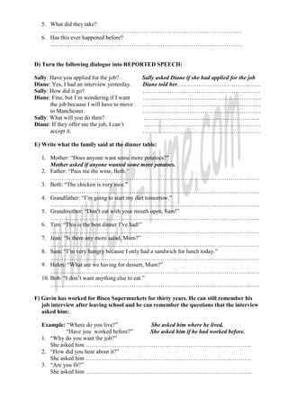 5. What did they take?
      ………………………………………………………………………………………
   6. Has this ever happened before?
      ………………………………………………………………………………………


D) Turn the following dialogue into REPORTED SPEECH:

Sally: Have you applied for the job?         Sally asked Diane if she had applied for the job
Diane: Yes, I had an interview yesterday.    Diane told her…………………………………….
Sally: How did it go?                        …………………………………………………….
Diane: Fine, but I’m wondering if I want     …………………………………………………….
       the job because I will have to move   …………………………………………………….
       to Manchester.                        …………………………………………………….
Sally: What will you do then?                ……………………………………………………
Diane: If they offer me the job, I can’t      ……………………………………………………
       accept it.                            …………………………………………………….

E) Write what the family said at the dinner table:

   1. Mother: “Does anyone want some more potatoes?”
       Mother asked if anyone wanted some more potatoes.
   2. Father: “Pass me the wine, Beth.”
       ………………………………………………………………………………………………
   3. Beth: “The chicken is very nice.”
       ………………………………………………………………………………………………
   4. Grandfather: “I’m going to start my diet tomorrow.”
       ………………………………………………………………………………………………
   5. Grandmother: “Don’t eat with your mouth open, Sam!”
       ………………………………………………………………………………………………
   6. Tim: “This is the best dinner I’ve had!”
       ………………………………………………………………………………………………
   7. Jean: “Is there any more salad, Mum?”
       ………………………………………………………………………………………………
   8. Sam: “I’m very hungry because I only had a sandwich for lunch today.”
       ………………………………………………………………………………………………
   9. Helen: “What are we having for dessert, Mum?”
       ………………………………………………………………………………………………
   10. Bob: “I don’t want anything else to eat.”
       ………………………………………………………………………………………………

F) Gavin has worked for Bisco Supermarkets for thirty years. He can still remember his
   job interview after leaving school and he can remember the questions that the interview
   asked him:

   Example: “Where do you live?”      She asked him where he lived.
            “Have you worked before?” She asked him if he had worked before.
   1. “Why do you want the job?”
      She asked him …………………………………………………………………………..
   2. “How did you hear about it?”
      She asked him …………………………………………………………………………..
   3. “Are you fit?”
      She asked him …………………………………………………………………………..
 