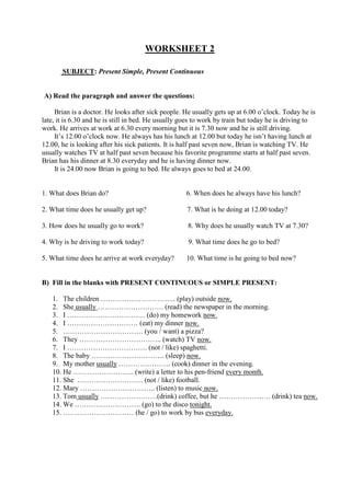 WORKSHEET 2

       SUBJECT: Present Simple, Present Continuous


A) Read the paragraph and answer the questions:

     Brian is a doctor. He looks after sick people. He usually gets up at 6.00 o’clock. Today he is
late, it is 6.30 and he is still in bed. He usually goes to work by train but today he is driving to
work. He arrives at work at 6.30 every morning but it is 7.30 now and he is still driving.
     It’s 12.00 o’clock now. He always has his lunch at 12.00 but today he isn’t having lunch at
12.00, he is looking after his sick patients. It is half past seven now, Brian is watching TV. He
usually watches TV at half past seven because his favorite programme starts at half past seven.
Brian has his dinner at 8.30 everyday and he is having dinner now.
     It is 24.00 now Brian is going to bed. He always goes to bed at 24.00.


1. What does Brian do?                              6. When does he always have his lunch?

2. What time does he usually get up?                 7. What is he doing at 12.00 today?

3. How does he usually go to work?                   8. Why does he usually watch TV at 7.30?

4. Why is he driving to work today?                  9. What time does he go to bed?

5. What time does he arrive at work everyday?       10. What time is he going to bed now?


B) Fill in the blanks with PRESENT CONTINUOUS or SIMPLE PRESENT:

   1. The children ………………………….. (play) outside now.
   2. She usually ………………………. (read) the newspaper in the morning.
   3. I …………………………… (do) my homework now.
   4. I ………………………… (eat) my dinner now.
   5. ……………………………. (you / want) a pizza?
   6. They …………………………….. (watch) TV now.
   7. I ……………………………. (not / like) spaghetti.
   8. The baby …………………………. (sleep) now.
   9. My mother usually …………………. (cook) dinner in the evening.
   10. He …………………….. (write) a letter to his pen-friend every month.
   11. She ………………………. (not / like) football.
   12. Mary ………………………….. (listen) to music now.
   13. Tom usually ……………………(drink) coffee, but he …………………. (drink) tea now.
   14. We ………………………. (go) to the disco tonight.
   15. ………………………… (he / go) to work by bus everyday.
 