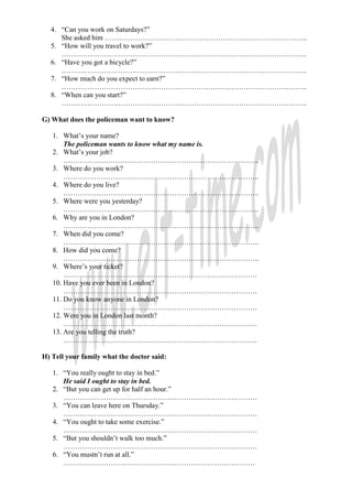 4. “Can you work on Saturdays?”
     She asked him …………………………………………………………………………..
  5. “How will you travel to work?”
     …………………………………………………………………………………………..
  6. “Have you got a bicycle?”
     …………………………………………………………………………………………..
  7. “How much do you expect to earn?”
     …………………………………………………………………………………………..
  8. “When can you start?”
     …………………………………………………………………………………………..

G) What does the policeman want to know?

   1. What’s your name?
       The policeman wants to know what my name is.
   2. What’s your job?
       ………………………………………………………………………..
   3. Where do you work?
       ………………………………………………………………………..
   4. Where do you live?
       ………………………………………………………………………..
   5. Where were you yesterday?
       ………………………………………………………………………..
   6. Why are you in London?
       ………………………………………………………………………..
   7. When did you come?
       ………………………………………………………………………..
   8. How did you come?
       ………………………………………………………………………..
   9. Where’s your ticket?
       ……………………………………………………………………….
   10. Have you ever been in London?
       ……………………………………………………………………….
   11. Do you know anyone in London?
       ……………………………………………………………………….
   12. Were you in London last month?
       ……………………………………………………………………….
   13. Are you telling the truth?
       ……………………………………………………………………….

H) Tell your family what the doctor said:

   1. “You really ought to stay in bed.”
      He said I ought to stay in bed.
   2. “But you can get up for half an hour.”
      ……………………………………………………………………….
   3. “You can leave here on Thursday.”
      ……………………………………………………………………….
   4. “You ought to take some exercise.”
      ……………………………………………………………………….
   5. “But you shouldn’t walk too much.”
      ……………………………………………………………………….
   6. “You mustn’t run at all.”
      ………………………………………………………………………
 