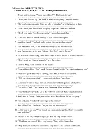 F) Change into INDIRECT SPEECH:
   You can use AND, BUT, BECAUSE, ADD to join the sentences.

   1. Brenda said to Jimmy, “Please, turn off the TV. The film is boring.”
       …………………………………………………………………………
   2. “Wash your face and say GOOD MORNING to everybody.” says his mother.
       …………………………………………………………………………
   3. “Do your homework again. There are a lot of mistakes.” says the teacher to Kate.
       …………………………………………………………………………
   4. “Don’t waste your time! Finish studying.” says Mrs. Dawson to Barbara.
       …………………………………………………………………………
   5. “Brush your teeth. They look very dirty.” Her mother says to her.
       …………………………………………………………………………
   6. “Look out! There is a truck coming.” Kevin said to his daughter.
       …………………………………………………………………………
   7. Janet told David, “This book looks boring. Give me another, please.”
       …………………………………………………………………………
   8. Mrs. Abbot told Jack, “Your hair is very long. Go and have a hair cut.”
       …………………………………………………………………………
   9. Mrs. Denman says to her son, “It is very hot. Don’t play in the sun.”
       …………………………………………………………………………
   10. Mr. Newman said to Nicky, “Don’t make a lot of noise. I want to listen to the news.”
       …………………………………………………………………………
   11. “Don’t turn it up. I have a headache.” says the mother.
       …………………………………………………………………………
   12. Sue told Andy, “Don’t shout! I’m not a deaf.”
       …………………………………………………………………………
   13. Terry said to Ashley, “Don’t speak German. Speak English. They can’t understand you.”
       …………………………………………………………………………
   14. “Please, be quiet! The baby is sleeping.” says Mrs. Newton to the children.
       …………………………………………………………………………
   15. “Will you please move aisde? I can’t watch television.” says John.
       …………………………………………………………………………
   16. Mark said, “I want to buy a new car. Ours is very old and spends a lot of petrol.”
       …………………………………………………………………………
   17. Tom said to Carol, “Can I borrow your dictionary. Mine is at home.”
       …………………………………………………………………………
   18. “Your hands are very dirty. Go to the bathroom and wash them.” says her mother.
       …………………………………………………………………………
   19. Sandy said to Danny, “Does your mother work? I see her on the bus everyday.”
       …………………………………………………………………………
   20. Tom told Jane, “I’m bored. Can we go to the cinema?”
       …………………………………………………………………………
   21. Sam said to Kate, “I’m broke. Can you lend me some money?”
       …………………………………………………………………………
   22. Mother said to her son, “Your friends are playing in the garden. Don’t you want to
       play with them?”
       …………………………………………………………………………
   23. Jim says to his son, “When will you go? You are very late for school.”
       …………………………………………………………………………
   24. “What have you cooked? I feel very hungry.” Tony said to his mother.
       …………………………………………………………………………
   25. “Why don’t you wash your car? It looks very dirty.” Mrs. Dawson said to John.
       …………………………………………………………………………
 