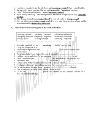 6.  I had never expected to get the job. I was really amazing / amazed when I was offered it.
  7.  She has really learnt very fast. She has made astonishing / astonished progress.
  8.  I didn’t find the situation funny. I was not amusing / amused.
  9.  It was a really terrifying / terrified experience. Afterwards everybody was very shocking /
      shocked.
  10. Why do you always look so boring / bored? Is your life really so boring / bored?
  11. He’s one of the most boring / bored people I’ve ever met. He never stops talking and he
      never says anything interesting / interested.

E) Complete the sentences using one of the words in the box:


       amusing / amused      confusing / confused      exhausting / exhausted
       annoying / annoyed    disgusting / disgusted    interesting / interested
       boring / bored        exciting / excited        surprising / surprised


  1. He works very hard. It’s not …… surprising ….. that he’s always tired.
  2. I’ve got nothing to do. I’m …………………………………. .
  3. The teacher’s explanation was ………………………. . Most of the students didn’t
      understand it.
  4. The kitchen hadn’t been cleaned for ages. It was really ……………………… .
  5. I seldom visit art galleries. I’m not particularly ………………………… in art.
  6. There’s no need to get ………………………. just because I’m a few minutes late.
  7. The lecture was ……………………….. . I fell asleep.
  8. I asked Emily if she wanted to come out with us but she wasn’t …………………….. .
  9. I’ve been working very hard all day and now I’m …………………………. .
  10. I’m starting a new job next week. I’m quite …………………………. about it.
  11. Tom is very good at telling funny stories. He can be very ……………………….. .
  12. Liz is a very …………………….. person. She knows a lot, she’s traveled a lot and she’s
      done lots of different things.
 