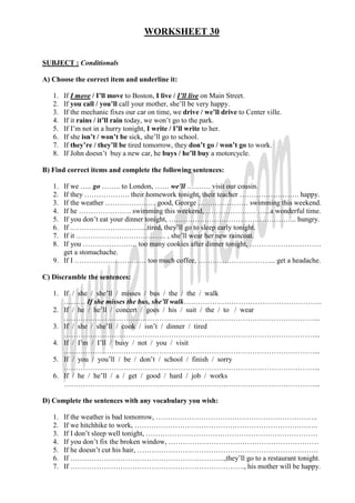 WORKSHEET 30


SUBJECT : Conditionals

A) Choose the correct item and underline it:

   1.   If I move / I’ll move to Boston, I live / I’ll live on Main Street.
   2.   If you call / you’ll call your mother, she’ll be very happy.
   3.   If the mechanic fixes our car on time, we drive / we’ll drive to Center ville.
   4.   If it rains / it’ll rain today, we won’t go to the park.
   5.   If I’m not in a hurry tonight, I write / I’ll write to her.
   6.   If she isn’t / won’t be sick, she’ll go to school.
   7.   If they’re / they’ll be tired tomorrow, they don’t go / won’t go to work.
   8.   If John doesn’t buy a new car, he buys / he’ll buy a motorcycle.

B) Find correct items and complete the following sentences:

   1. If we ….. go …….. to London, …… we’ll ………. visit our cousin.
   2. If they ………………. their homework tonight, their teacher ……………………. happy.
   3. If the weather ………………… good, George ………………… swimming this weekend.
   4. If he …………………. swimming this weekend,…………………. …...a wonderful time.
   5. If you don’t eat your dinner tonight, ……………………………………………... hungry.
   6. If .…………………………..tired, they’ll go to sleep early tonight.
   7. If it ……………………………….. , she’ll wear her new raincoat.
   8. If you ………………….. too many cookies after dinner tonight, …………………………
      get a stomachache.
   9. If I ………………………… too much coffee, …………………………... get a headache.

C) Discramble the sentences:

   1. If / she / she’ll / misses / bus / the / the / walk
      ……… If she misses the bus, she’ll walk………………………………………………….
   2. If / he / he’ll / concert / goes / his / suit / the / to / wear
      ……………………………………………………………………………………………...
   3. If / she / she’ll / cook / isn’t / dinner / tired
      ……………………………………………………………………………………………...
   4. If / I’m / I’ll / busy / not / you / visit
      ……………………………………………………………………………………………...
   5. If / you / you’ll / be / don’t / school / finish / sorry
      ……………………………………………………………………………………………...
   6. If / he / he’ll / a / get / good / hard / job / works
      ……………………………………………………………………………………………...

D) Complete the sentences with any vocabulary you wish:

   1.   If the weather is bad tomorrow, …………………………………………………………..
   2.   If we hitchhike to work, …………………………………………………………………..
   3.   If I don’t sleep well tonight, ………………………………………………………………
   4.   If you don’t fix the broken window, ………………………………………………………
   5.   If he doesn’t cut his hair, ………………………………………………………………….
   6.   If ………………………………………………………..,they’ll go to a restaurant tonight.
   7.   If ………………………………………………………………., his mother will be happy.
 