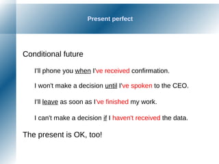 Present perfect
Conditional future
I'll phone you when I've received confirmation.
I won't make a decision until I've spoken to the CEO.
I'll leave as soon as I've finished my work.
I can't make a decision if I haven't received the data.
The present is OK, too!
 
