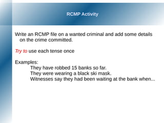 RCMP Activity
Write an RCMP file on a wanted criminal and add some details
on the crime committed.
Try to use each tense once
Examples:
They have robbed 15 banks so far.
They were wearing a black ski mask.
Witnesses say they had been waiting at the bank when...
 
