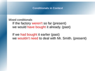 Conditionals in Context
Mixed conditionals
If the factory weren't so far (present)
we would have bought it already. (past)
If we had bought it earlier (past)
we wouldn't need to deal with Mr. Smith. (present)
 