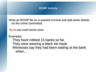 RCMP Activity
Write an RCMP file on a wanted criminal and add some details
on the crime committed.
Try to use each tense once
Examples:
They have robbed 15 banks so far.
They were wearing a black ski mask.
Witnesses say they had been waiting at the bank
when...
 