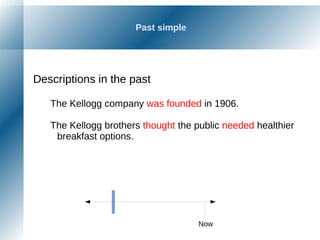 Past simple
Descriptions in the past
The Kellogg company was founded in 1906.
The Kellogg brothers thought the public needed healthier
breakfast options.
Now
 