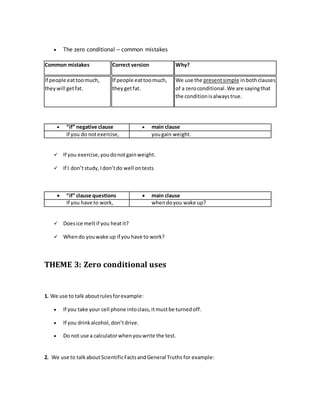  The zero conditional – common mistakes
Common mistakes Correct version Why?
If people eattoomuch,
theywill getfat.
If people eattoomuch,
theygetfat.
We use the presentsimple inbothclauses
of a zeroconditional.We are sayingthat
the conditionisalwaystrue.
 “if” negative clause  main clause
If you do notexercise, yougain weight.
 If you exercise,youdonotgainweight.
 If I don’tstudy,Idon’tdo well ontests
 “if” clause questions  main clause
If you have to work, whendoyou wake up?
 Doesice meltif you heatit?
 Whendo youwake up if youhave to work?
THEME 3: Zero conditional uses
1. We use to talk aboutrulesforexample:
 If you take your cell phone intoclass,itmustbe turnedoff.
 If you drinkalcohol,don’tdrive.
 Do not use a calculatorwhenyouwrite the test.
2. We use to talkaboutScientificFactsandGeneral Truths for example:
 