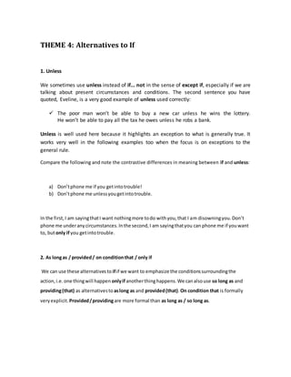 THEME 4: Alternatives to If
1. Unless
We sometimes use unless instead of if... not in the sense of except if, especially if we are
talking about present circumstances and conditions. The second sentence you have
quoted, Eveline, is a very good example of unless used correctly:
 The poor man won’t be able to buy a new car unless he wins the lottery.
He won’t be able to pay all the tax he owes unless he robs a bank.
Unless is well used here because it highlights an exception to what is generally true. It
works very well in the following examples too when the focus is on exceptions to the
general rule.
Compare the following and note the contrastive differences in meaning between if and unless:
a) Don’tphone me if you getintotrouble!
b) Don’tphone me unlessyougetintotrouble.
In the first,I am sayingthatI want nothingmore todo withyou,that I am disowningyou.Don’t
phone me underanycircumstances.Inthe second,I am sayingthatyou can phone me if youwant
to, butonly if you getintotrouble.
2. As longas / provided/ on conditionthat / only if
We can use these alternativesto if if we want to emphasize the conditionssurroundingthe
action,i.e.one thingwill happen onlyif anotherthinghappens.We canalsouse so long as and
providing(that) as alternativesto aslong as and provided(that).On condition that is formally
veryexplicit. Provided/providingare more formal than as long as / so long as.
 