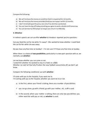 Compare the following:
a) We will lendyouthe moneyonconditionthatitisrepaidwithin12months.
b) We will lendyouthe moneyprovided(that)youcanrepayit within12 months.
c) I don’tmindtalkingtothe press,but onlyif myidentityisprotected.
d) You can have the day off todayprovidingyouagree towork a double shifttomorrow.
e) You can borrowmy DVD playeraslongas you returnit onMonday.
3. Whether
In indirect speech, we can use if or whether to introduce reported yes/no questions:
Can you feed the cat for me while I’m away? - She wanted to know whether I could feed
the cat for her while she was away.
Do you have any free time on Sunday? - I’m not sure if I’ll have any free time on Sunday.
When there is a choice of two possibilities, particularly in a two-part question with or, we
normally use whether:
Let me know whether you can come or not.
I asked him whether he wanted to stay in a hotel or a B&B.
Whether (or not) he’ll be fully fit when the new football season kicks off, we don’t yet
know.
Compare the following conditional use with whether:
I’ll come with you to the hospital, if you want me to.
I’m coming with you to the hospital, whether you want me to or not.
a) In the first, where your friend is talking, there are a number of possibilities:
 you can go alone, go with a friend, go with your mother, etc, so if is used.
b) In the second, where your mother is talking, there are only two possibilities: you
either want her with you or not, so whether is used.
 
