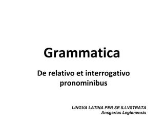 Grammatica
De relativo et interrogativo
       pronominibus

          LINGVA LATINA PER SE ILLVSTRATA
                      Ansgarius Legionensis
 