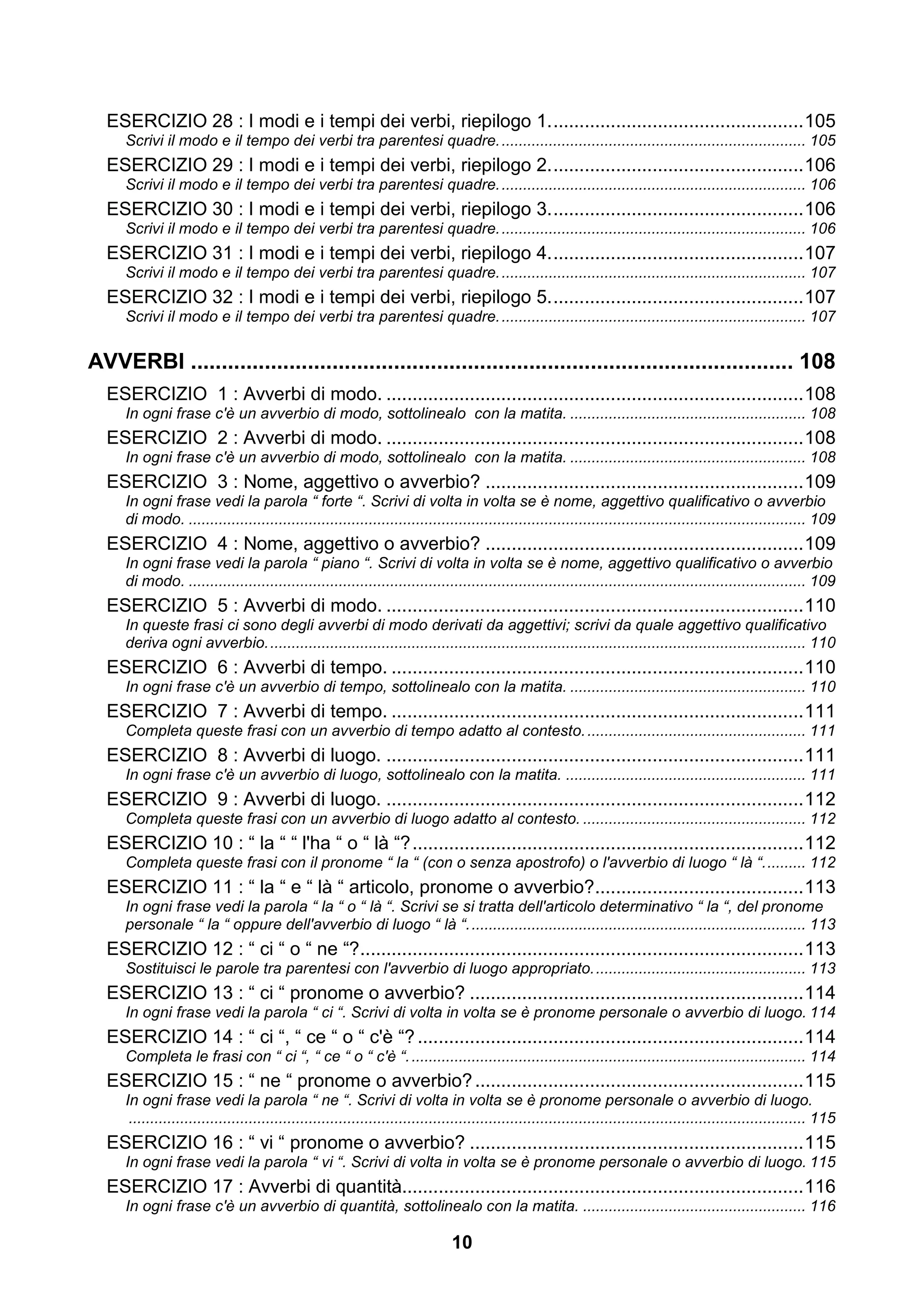 ESERCIZIO 28 : I modi e i tempi dei verbi, riepilogo 1. ................................................ 105
     Scrivi il modo e il tempo dei verbi tra parentesi quadre. ....................................................................... 105
  ESERCIZIO 29 : I modi e i tempi dei verbi, riepilogo 2. ................................................ 106
     Scrivi il modo e il tempo dei verbi tra parentesi quadre. ....................................................................... 106
  ESERCIZIO 30 : I modi e i tempi dei verbi, riepilogo 3. ................................................ 106
     Scrivi il modo e il tempo dei verbi tra parentesi quadre. ....................................................................... 106
  ESERCIZIO 31 : I modi e i tempi dei verbi, riepilogo 4. ................................................ 107
     Scrivi il modo e il tempo dei verbi tra parentesi quadre. ....................................................................... 107
  ESERCIZIO 32 : I modi e i tempi dei verbi, riepilogo 5. ................................................ 107
     Scrivi il modo e il tempo dei verbi tra parentesi quadre. ....................................................................... 107


AVVERBI .................................................................................................. 108
  ESERCIZIO 1 : Avverbi di modo. ................................................................................ 108
     In ogni frase c'è un avverbio di modo, sottolinealo con la matita. ....................................................... 108
  ESERCIZIO 2 : Avverbi di modo. ................................................................................ 108
     In ogni frase c'è un avverbio di modo, sottolinealo con la matita. ....................................................... 108
  ESERCIZIO 3 : Nome, aggettivo o avverbio? ............................................................. 109
     In ogni frase vedi la parola “ forte “. Scrivi di volta in volta se è nome, aggettivo qualificativo o avverbio
     di modo. ................................................................................................................................................ 109
  ESERCIZIO 4 : Nome, aggettivo o avverbio? ............................................................. 109
     In ogni frase vedi la parola “ piano “. Scrivi di volta in volta se è nome, aggettivo qualificativo o avverbio
     di modo. ................................................................................................................................................ 109
  ESERCIZIO 5 : Avverbi di modo. ................................................................................ 110
     In queste frasi ci sono degli avverbi di modo derivati da aggettivi; scrivi da quale aggettivo qualificativo
     deriva ogni avverbio. ............................................................................................................................. 110
  ESERCIZIO 6 : Avverbi di tempo. ............................................................................... 110
     In ogni frase c'è un avverbio di tempo, sottolinealo con la matita. ....................................................... 110
  ESERCIZIO 7 : Avverbi di tempo. ............................................................................... 111
     Completa queste frasi con un avverbio di tempo adatto al contesto. ................................................... 111
  ESERCIZIO 8 : Avverbi di luogo. ................................................................................ 111
     In ogni frase c'è un avverbio di luogo, sottolinealo con la matita. ........................................................ 111
  ESERCIZIO 9 : Avverbi di luogo. ................................................................................ 112
     Completa queste frasi con un avverbio di luogo adatto al contesto. .................................................... 112
  ESERCIZIO 10 : “ la “ “ l'ha “ o “ là “? ........................................................................... 112
     Completa queste frasi con il pronome “ la “ (con o senza apostrofo) o l'avverbio di luogo “ là “. ......... 112
  ESERCIZIO 11 : “ la “ e “ là “ articolo, pronome o avverbio?........................................ 113
     In ogni frase vedi la parola “ la “ o “ là “. Scrivi se si tratta dell'articolo determinativo “ la “, del pronome
     personale “ la “ oppure dell'avverbio di luogo “ là “. .............................................................................. 113
  ESERCIZIO 12 : “ ci “ o “ ne “? ..................................................................................... 113
     Sostituisci le parole tra parentesi con l'avverbio di luogo appropriato. ................................................. 113
  ESERCIZIO 13 : “ ci “ pronome o avverbio? ................................................................ 114
     In ogni frase vedi la parola “ ci “. Scrivi di volta in volta se è pronome personale o avverbio di luogo. 114
  ESERCIZIO 14 : “ ci “, “ ce “ o “ c'è “? .......................................................................... 114
     Completa le frasi con “ ci “, “ ce “ o “ c'è “. ............................................................................................ 114
  ESERCIZIO 15 : “ ne “ pronome o avverbio? ............................................................... 115
     In ogni frase vedi la parola “ ne “. Scrivi di volta in volta se è pronome personale o avverbio di luogo.
      .............................................................................................................................................................. 115
  ESERCIZIO 16 : “ vi “ pronome o avverbio? ................................................................ 115
     In ogni frase vedi la parola “ vi “. Scrivi di volta in volta se è pronome personale o avverbio di luogo. 115
  ESERCIZIO 17 : Avverbi di quantità............................................................................. 116
     In ogni frase c'è un avverbio di quantità, sottolinealo con la matita. .................................................... 116

                                                                               10
 