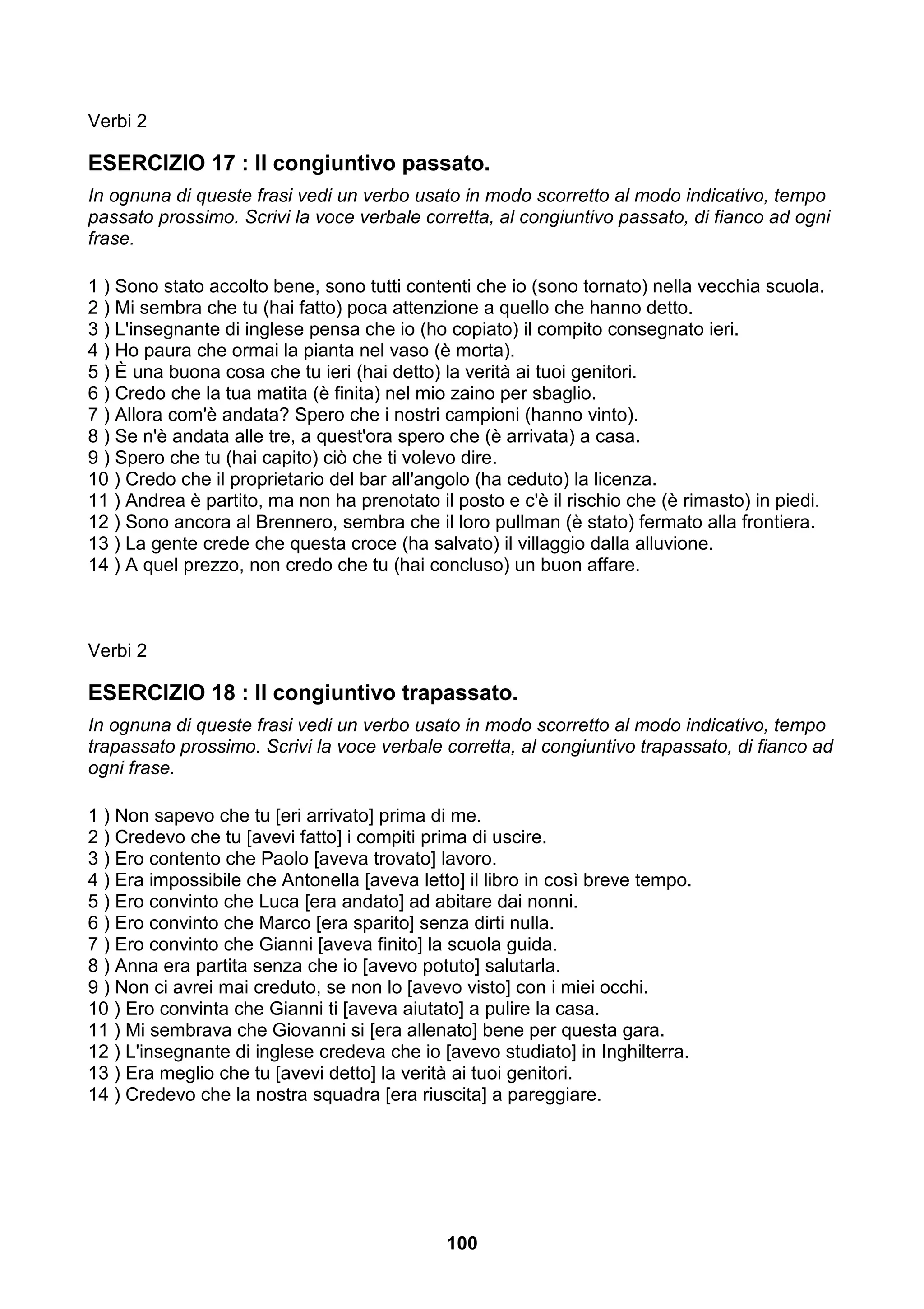 Verbi 2

ESERCIZIO 17 : Il congiuntivo passato.
In ognuna di queste frasi vedi un verbo usato in modo scorretto al modo indicativo, tempo
passato prossimo. Scrivi la voce verbale corretta, al congiuntivo passato, di fianco ad ogni
frase.

1 ) Sono stato accolto bene, sono tutti contenti che io (sono tornato) nella vecchia scuola.
2 ) Mi sembra che tu (hai fatto) poca attenzione a quello che hanno detto.
3 ) L'insegnante di inglese pensa che io (ho copiato) il compito consegnato ieri.
4 ) Ho paura che ormai la pianta nel vaso (è morta).
5 ) È una buona cosa che tu ieri (hai detto) la verità ai tuoi genitori.
6 ) Credo che la tua matita (è finita) nel mio zaino per sbaglio.
7 ) Allora com'è andata? Spero che i nostri campioni (hanno vinto).
8 ) Se n'è andata alle tre, a quest'ora spero che (è arrivata) a casa.
9 ) Spero che tu (hai capito) ciò che ti volevo dire.
10 ) Credo che il proprietario del bar all'angolo (ha ceduto) la licenza.
11 ) Andrea è partito, ma non ha prenotato il posto e c'è il rischio che (è rimasto) in piedi.
12 ) Sono ancora al Brennero, sembra che il loro pullman (è stato) fermato alla frontiera.
13 ) La gente crede che questa croce (ha salvato) il villaggio dalla alluvione.
14 ) A quel prezzo, non credo che tu (hai concluso) un buon affare.



Verbi 2

ESERCIZIO 18 : Il congiuntivo trapassato.
In ognuna di queste frasi vedi un verbo usato in modo scorretto al modo indicativo, tempo
trapassato prossimo. Scrivi la voce verbale corretta, al congiuntivo trapassato, di fianco ad
ogni frase.

1 ) Non sapevo che tu [eri arrivato] prima di me.
2 ) Credevo che tu [avevi fatto] i compiti prima di uscire.
3 ) Ero contento che Paolo [aveva trovato] lavoro.
4 ) Era impossibile che Antonella [aveva letto] il libro in così breve tempo.
5 ) Ero convinto che Luca [era andato] ad abitare dai nonni.
6 ) Ero convinto che Marco [era sparito] senza dirti nulla.
7 ) Ero convinto che Gianni [aveva finito] la scuola guida.
8 ) Anna era partita senza che io [avevo potuto] salutarla.
9 ) Non ci avrei mai creduto, se non lo [avevo visto] con i miei occhi.
10 ) Ero convinta che Gianni ti [aveva aiutato] a pulire la casa.
11 ) Mi sembrava che Giovanni si [era allenato] bene per questa gara.
12 ) L'insegnante di inglese credeva che io [avevo studiato] in Inghilterra.
13 ) Era meglio che tu [avevi detto] la verità ai tuoi genitori.
14 ) Credevo che la nostra squadra [era riuscita] a pareggiare.




                                             100
 