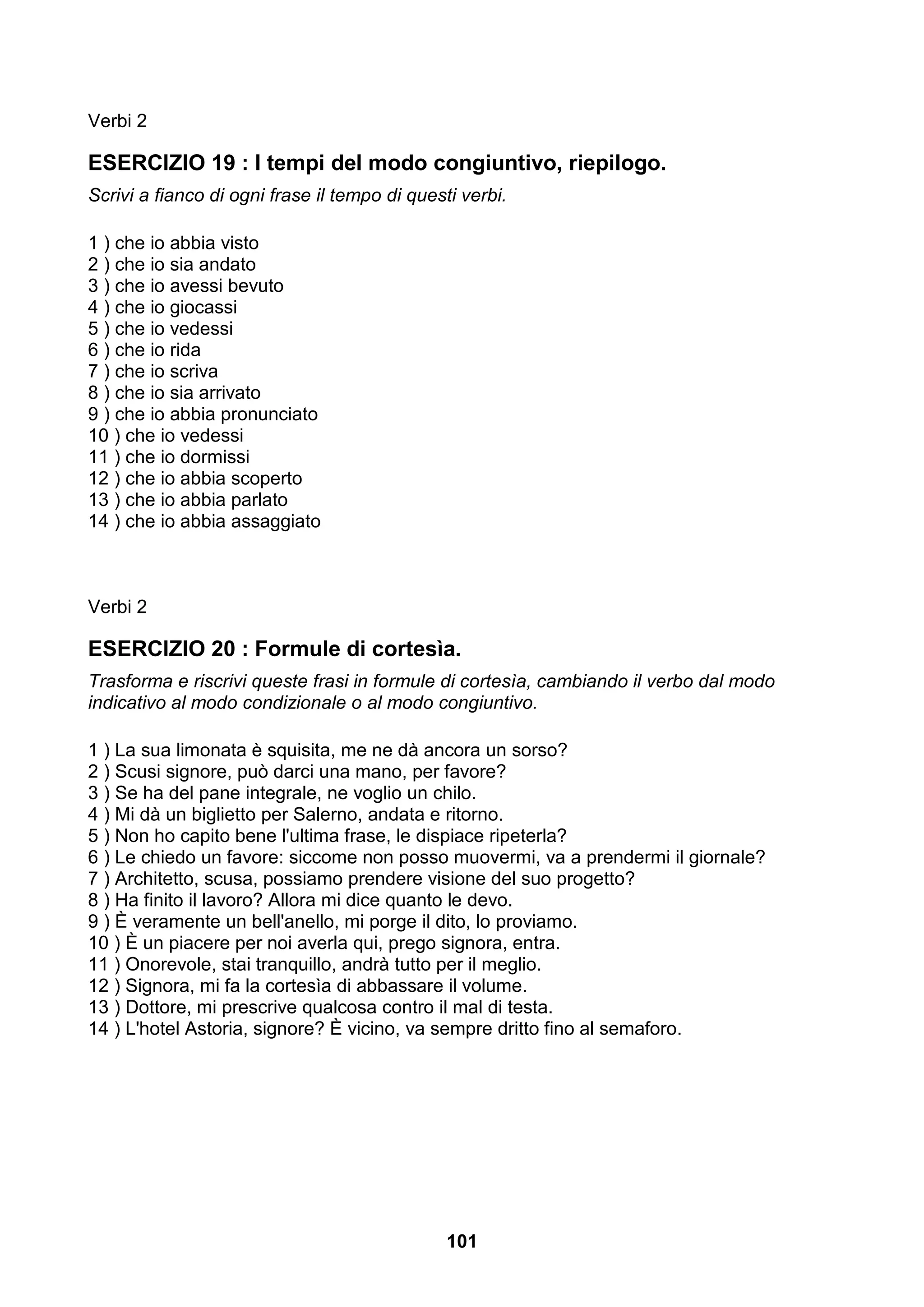 Verbi 2

ESERCIZIO 19 : I tempi del modo congiuntivo, riepilogo.
Scrivi a fianco di ogni frase il tempo di questi verbi.

1 ) che io abbia visto
2 ) che io sia andato
3 ) che io avessi bevuto
4 ) che io giocassi
5 ) che io vedessi
6 ) che io rida
7 ) che io scriva
8 ) che io sia arrivato
9 ) che io abbia pronunciato
10 ) che io vedessi
11 ) che io dormissi
12 ) che io abbia scoperto
13 ) che io abbia parlato
14 ) che io abbia assaggiato



Verbi 2

ESERCIZIO 20 : Formule di cortesìa.
Trasforma e riscrivi queste frasi in formule di cortesìa, cambiando il verbo dal modo
indicativo al modo condizionale o al modo congiuntivo.

1 ) La sua limonata è squisita, me ne dà ancora un sorso?
2 ) Scusi signore, può darci una mano, per favore?
3 ) Se ha del pane integrale, ne voglio un chilo.
4 ) Mi dà un biglietto per Salerno, andata e ritorno.
5 ) Non ho capito bene l'ultima frase, le dispiace ripeterla?
6 ) Le chiedo un favore: siccome non posso muovermi, va a prendermi il giornale?
7 ) Architetto, scusa, possiamo prendere visione del suo progetto?
8 ) Ha finito il lavoro? Allora mi dice quanto le devo.
9 ) È veramente un bell'anello, mi porge il dito, lo proviamo.
10 ) È un piacere per noi averla qui, prego signora, entra.
11 ) Onorevole, stai tranquillo, andrà tutto per il meglio.
12 ) Signora, mi fa la cortesìa di abbassare il volume.
13 ) Dottore, mi prescrive qualcosa contro il mal di testa.
14 ) L'hotel Astoria, signore? È vicino, va sempre dritto fino al semaforo.




                                               101
 