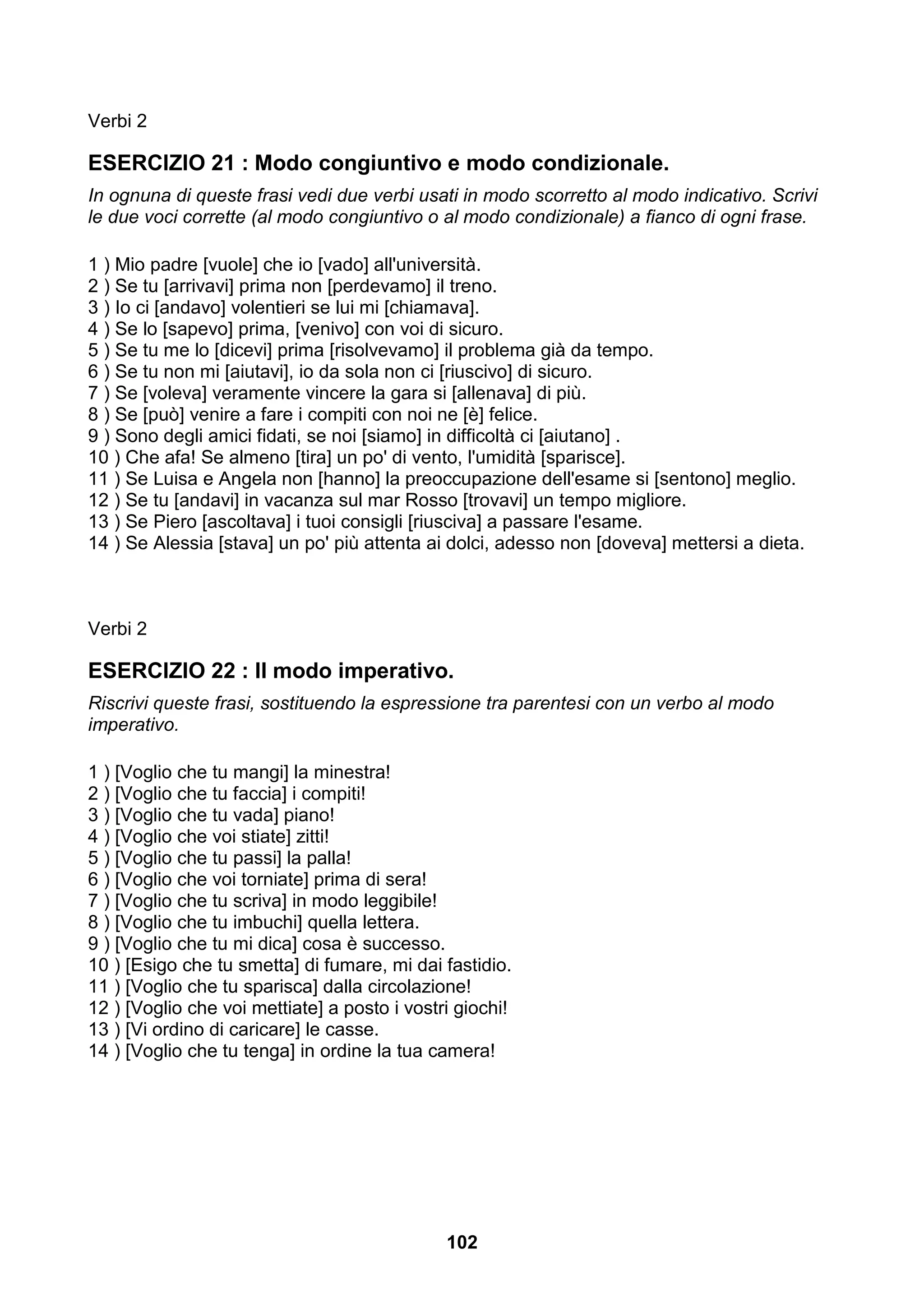 Verbi 2

ESERCIZIO 21 : Modo congiuntivo e modo condizionale.
In ognuna di queste frasi vedi due verbi usati in modo scorretto al modo indicativo. Scrivi
le due voci corrette (al modo congiuntivo o al modo condizionale) a fianco di ogni frase.

1 ) Mio padre [vuole] che io [vado] all'università.
2 ) Se tu [arrivavi] prima non [perdevamo] il treno.
3 ) Io ci [andavo] volentieri se lui mi [chiamava].
4 ) Se lo [sapevo] prima, [venivo] con voi di sicuro.
5 ) Se tu me lo [dicevi] prima [risolvevamo] il problema già da tempo.
6 ) Se tu non mi [aiutavi], io da sola non ci [riuscivo] di sicuro.
7 ) Se [voleva] veramente vincere la gara si [allenava] di più.
8 ) Se [può] venire a fare i compiti con noi ne [è] felice.
9 ) Sono degli amici fidati, se noi [siamo] in difficoltà ci [aiutano] .
10 ) Che afa! Se almeno [tira] un po' di vento, l'umidità [sparisce].
11 ) Se Luisa e Angela non [hanno] la preoccupazione dell'esame si [sentono] meglio.
12 ) Se tu [andavi] in vacanza sul mar Rosso [trovavi] un tempo migliore.
13 ) Se Piero [ascoltava] i tuoi consigli [riusciva] a passare l'esame.
14 ) Se Alessia [stava] un po' più attenta ai dolci, adesso non [doveva] mettersi a dieta.



Verbi 2

ESERCIZIO 22 : Il modo imperativo.
Riscrivi queste frasi, sostituendo la espressione tra parentesi con un verbo al modo
imperativo.

1 ) [Voglio che tu mangi] la minestra!
2 ) [Voglio che tu faccia] i compiti!
3 ) [Voglio che tu vada] piano!
4 ) [Voglio che voi stiate] zitti!
5 ) [Voglio che tu passi] la palla!
6 ) [Voglio che voi torniate] prima di sera!
7 ) [Voglio che tu scriva] in modo leggibile!
8 ) [Voglio che tu imbuchi] quella lettera.
9 ) [Voglio che tu mi dica] cosa è successo.
10 ) [Esigo che tu smetta] di fumare, mi dai fastidio.
11 ) [Voglio che tu sparisca] dalla circolazione!
12 ) [Voglio che voi mettiate] a posto i vostri giochi!
13 ) [Vi ordino di caricare] le casse.
14 ) [Voglio che tu tenga] in ordine la tua camera!




                                              102
 