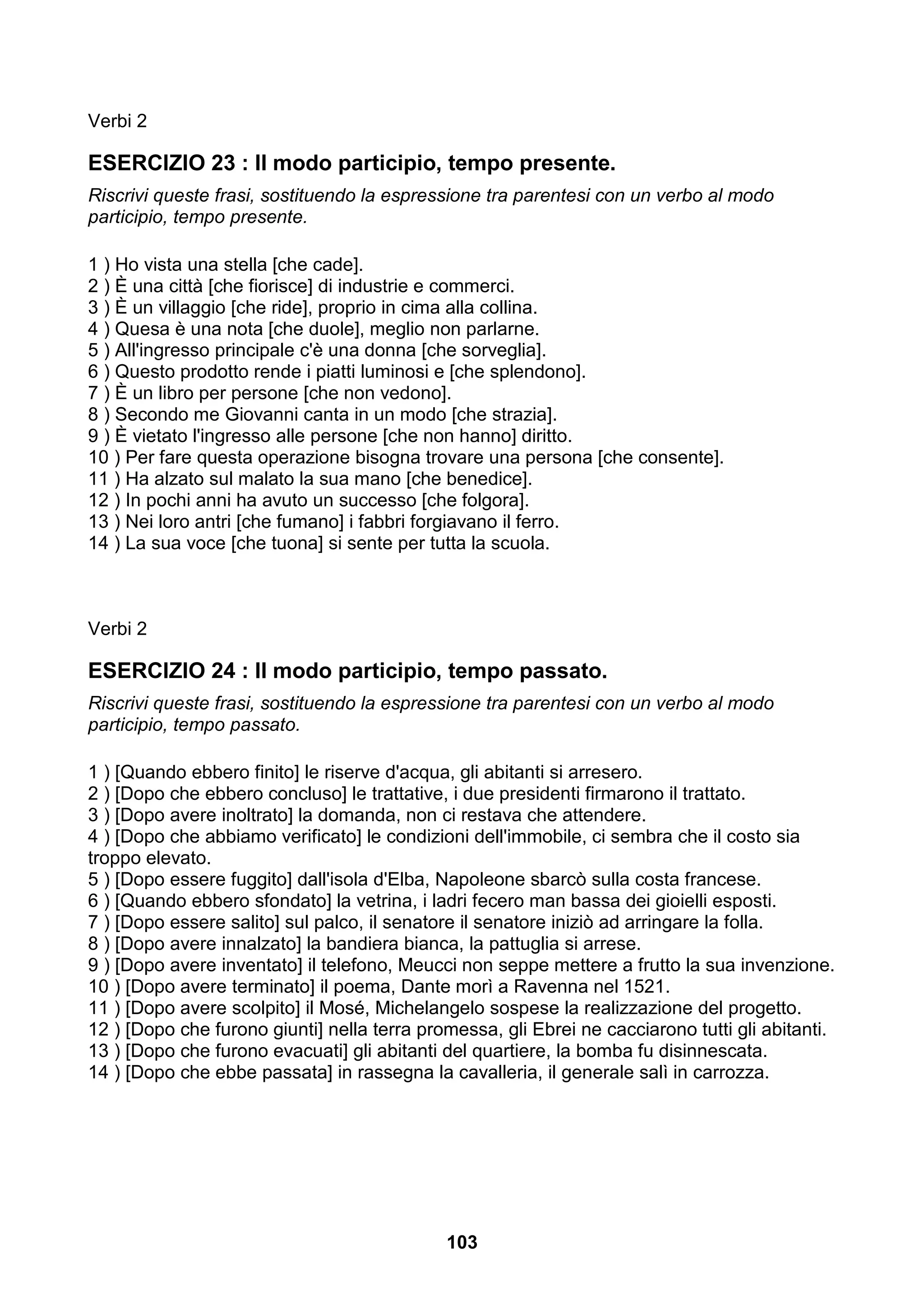 Verbi 2

ESERCIZIO 23 : Il modo participio, tempo presente.
Riscrivi queste frasi, sostituendo la espressione tra parentesi con un verbo al modo
participio, tempo presente.

1 ) Ho vista una stella [che cade].
2 ) È una città [che fiorisce] di industrie e commerci.
3 ) È un villaggio [che ride], proprio in cima alla collina.
4 ) Quesa è una nota [che duole], meglio non parlarne.
5 ) All'ingresso principale c'è una donna [che sorveglia].
6 ) Questo prodotto rende i piatti luminosi e [che splendono].
7 ) È un libro per persone [che non vedono].
8 ) Secondo me Giovanni canta in un modo [che strazia].
9 ) È vietato l'ingresso alle persone [che non hanno] diritto.
10 ) Per fare questa operazione bisogna trovare una persona [che consente].
11 ) Ha alzato sul malato la sua mano [che benedice].
12 ) In pochi anni ha avuto un successo [che folgora].
13 ) Nei loro antri [che fumano] i fabbri forgiavano il ferro.
14 ) La sua voce [che tuona] si sente per tutta la scuola.



Verbi 2

ESERCIZIO 24 : Il modo participio, tempo passato.
Riscrivi queste frasi, sostituendo la espressione tra parentesi con un verbo al modo
participio, tempo passato.

1 ) [Quando ebbero finito] le riserve d'acqua, gli abitanti si arresero.
2 ) [Dopo che ebbero concluso] le trattative, i due presidenti firmarono il trattato.
3 ) [Dopo avere inoltrato] la domanda, non ci restava che attendere.
4 ) [Dopo che abbiamo verificato] le condizioni dell'immobile, ci sembra che il costo sia
troppo elevato.
5 ) [Dopo essere fuggito] dall'isola d'Elba, Napoleone sbarcò sulla costa francese.
6 ) [Quando ebbero sfondato] la vetrina, i ladri fecero man bassa dei gioielli esposti.
7 ) [Dopo essere salito] sul palco, il senatore il senatore iniziò ad arringare la folla.
8 ) [Dopo avere innalzato] la bandiera bianca, la pattuglia si arrese.
9 ) [Dopo avere inventato] il telefono, Meucci non seppe mettere a frutto la sua invenzione.
10 ) [Dopo avere terminato] il poema, Dante morì a Ravenna nel 1521.
11 ) [Dopo avere scolpito] il Mosé, Michelangelo sospese la realizzazione del progetto.
12 ) [Dopo che furono giunti] nella terra promessa, gli Ebrei ne cacciarono tutti gli abitanti.
13 ) [Dopo che furono evacuati] gli abitanti del quartiere, la bomba fu disinnescata.
14 ) [Dopo che ebbe passata] in rassegna la cavalleria, il generale salì in carrozza.




                                             103
 