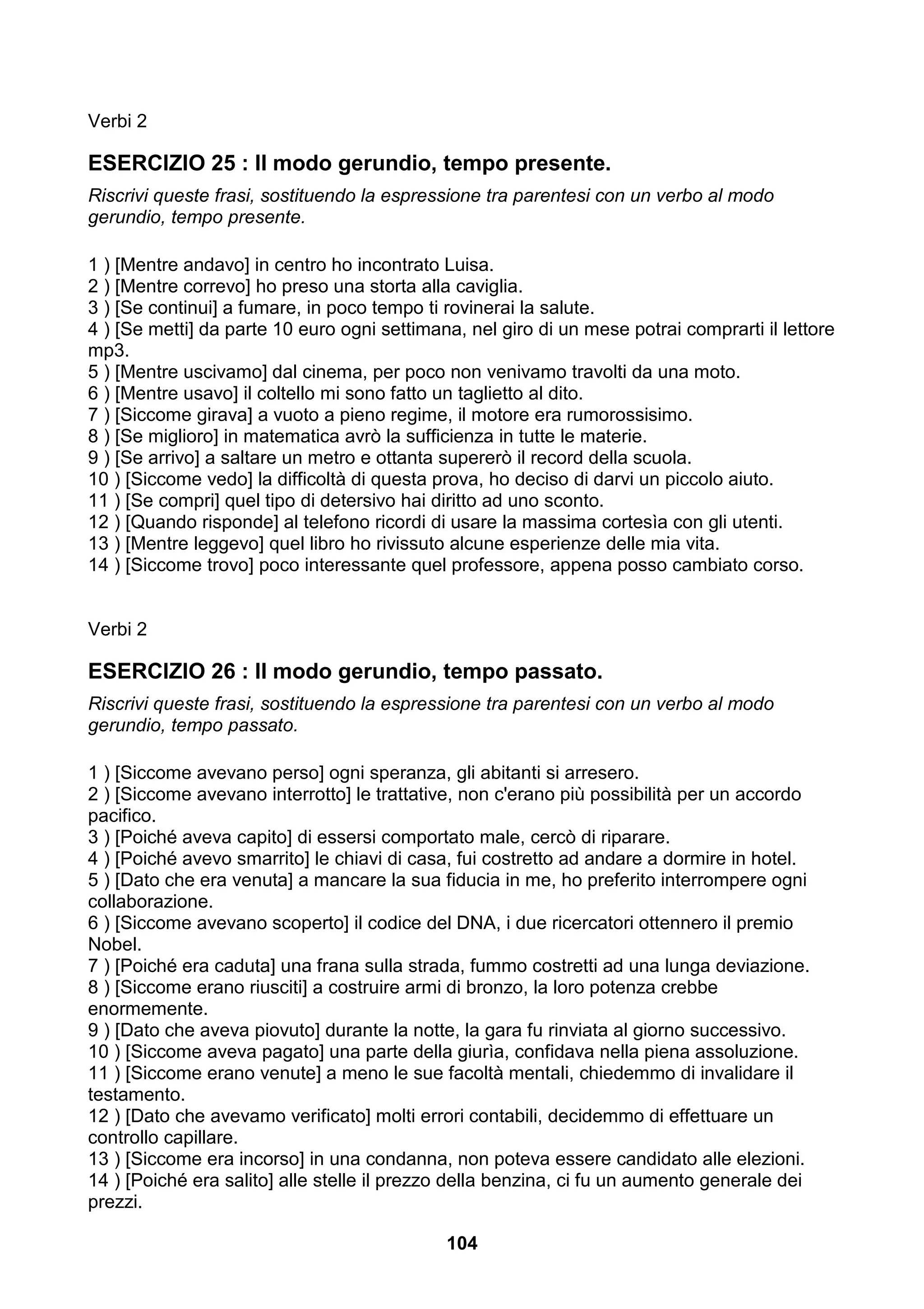 Verbi 2

ESERCIZIO 25 : Il modo gerundio, tempo presente.
Riscrivi queste frasi, sostituendo la espressione tra parentesi con un verbo al modo
gerundio, tempo presente.

1 ) [Mentre andavo] in centro ho incontrato Luisa.
2 ) [Mentre correvo] ho preso una storta alla caviglia.
3 ) [Se continui] a fumare, in poco tempo ti rovinerai la salute.
4 ) [Se metti] da parte 10 euro ogni settimana, nel giro di un mese potrai comprarti il lettore
mp3.
5 ) [Mentre uscivamo] dal cinema, per poco non venivamo travolti da una moto.
6 ) [Mentre usavo] il coltello mi sono fatto un taglietto al dito.
7 ) [Siccome girava] a vuoto a pieno regime, il motore era rumorossisimo.
8 ) [Se miglioro] in matematica avrò la sufficienza in tutte le materie.
9 ) [Se arrivo] a saltare un metro e ottanta supererò il record della scuola.
10 ) [Siccome vedo] la difficoltà di questa prova, ho deciso di darvi un piccolo aiuto.
11 ) [Se compri] quel tipo di detersivo hai diritto ad uno sconto.
12 ) [Quando risponde] al telefono ricordi di usare la massima cortesìa con gli utenti.
13 ) [Mentre leggevo] quel libro ho rivissuto alcune esperienze delle mia vita.
14 ) [Siccome trovo] poco interessante quel professore, appena posso cambiato corso.


Verbi 2

ESERCIZIO 26 : Il modo gerundio, tempo passato.
Riscrivi queste frasi, sostituendo la espressione tra parentesi con un verbo al modo
gerundio, tempo passato.

1 ) [Siccome avevano perso] ogni speranza, gli abitanti si arresero.
2 ) [Siccome avevano interrotto] le trattative, non c'erano più possibilità per un accordo
pacifico.
3 ) [Poiché aveva capito] di essersi comportato male, cercò di riparare.
4 ) [Poiché avevo smarrito] le chiavi di casa, fui costretto ad andare a dormire in hotel.
5 ) [Dato che era venuta] a mancare la sua fiducia in me, ho preferito interrompere ogni
collaborazione.
6 ) [Siccome avevano scoperto] il codice del DNA, i due ricercatori ottennero il premio
Nobel.
7 ) [Poiché era caduta] una frana sulla strada, fummo costretti ad una lunga deviazione.
8 ) [Siccome erano riusciti] a costruire armi di bronzo, la loro potenza crebbe
enormemente.
9 ) [Dato che aveva piovuto] durante la notte, la gara fu rinviata al giorno successivo.
10 ) [Siccome aveva pagato] una parte della giurìa, confidava nella piena assoluzione.
11 ) [Siccome erano venute] a meno le sue facoltà mentali, chiedemmo di invalidare il
testamento.
12 ) [Dato che avevamo verificato] molti errori contabili, decidemmo di effettuare un
controllo capillare.
13 ) [Siccome era incorso] in una condanna, non poteva essere candidato alle elezioni.
14 ) [Poiché era salito] alle stelle il prezzo della benzina, ci fu un aumento generale dei
prezzi.

                                             104
 