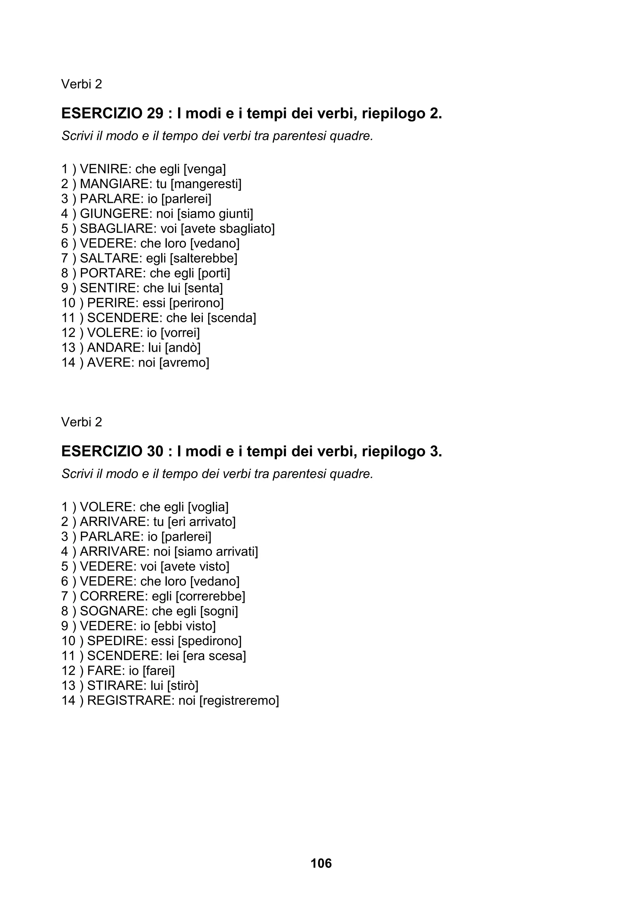 Verbi 2

ESERCIZIO 29 : I modi e i tempi dei verbi, riepilogo 2.
Scrivi il modo e il tempo dei verbi tra parentesi quadre.

1 ) VENIRE: che egli [venga]
2 ) MANGIARE: tu [mangeresti]
3 ) PARLARE: io [parlerei]
4 ) GIUNGERE: noi [siamo giunti]
5 ) SBAGLIARE: voi [avete sbagliato]
6 ) VEDERE: che loro [vedano]
7 ) SALTARE: egli [salterebbe]
8 ) PORTARE: che egli [porti]
9 ) SENTIRE: che lui [senta]
10 ) PERIRE: essi [perirono]
11 ) SCENDERE: che lei [scenda]
12 ) VOLERE: io [vorrei]
13 ) ANDARE: lui [andò]
14 ) AVERE: noi [avremo]



Verbi 2

ESERCIZIO 30 : I modi e i tempi dei verbi, riepilogo 3.
Scrivi il modo e il tempo dei verbi tra parentesi quadre.

1 ) VOLERE: che egli [voglia]
2 ) ARRIVARE: tu [eri arrivato]
3 ) PARLARE: io [parlerei]
4 ) ARRIVARE: noi [siamo arrivati]
5 ) VEDERE: voi [avete visto]
6 ) VEDERE: che loro [vedano]
7 ) CORRERE: egli [correrebbe]
8 ) SOGNARE: che egli [sogni]
9 ) VEDERE: io [ebbi visto]
10 ) SPEDIRE: essi [spedirono]
11 ) SCENDERE: lei [era scesa]
12 ) FARE: io [farei]
13 ) STIRARE: lui [stirò]
14 ) REGISTRARE: noi [registreremo]




                                             106
 