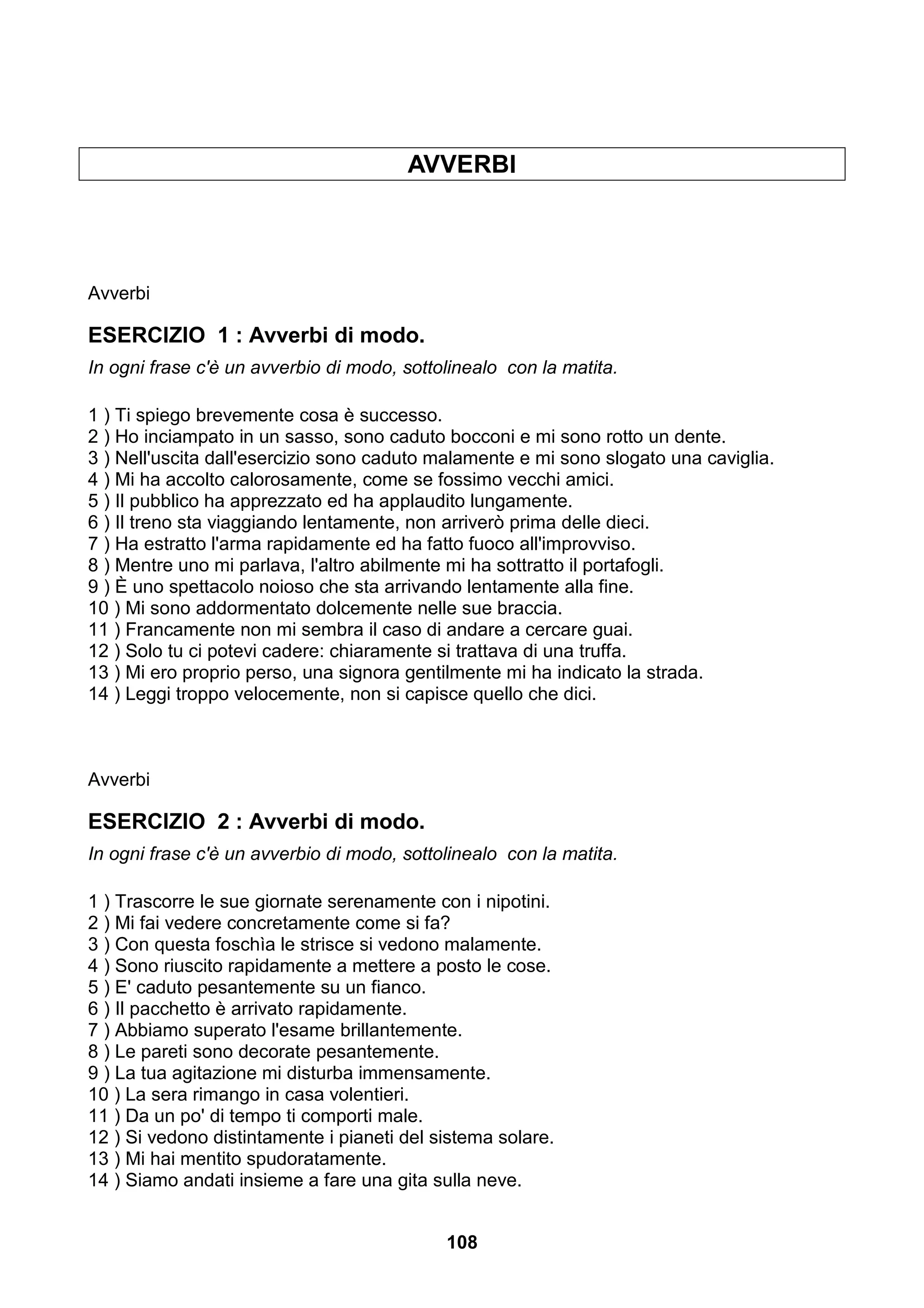 AVVERBI




Avverbi

ESERCIZIO 1 : Avverbi di modo.
In ogni frase c'è un avverbio di modo, sottolinealo con la matita.

1 ) Ti spiego brevemente cosa è successo.
2 ) Ho inciampato in un sasso, sono caduto bocconi e mi sono rotto un dente.
3 ) Nell'uscita dall'esercizio sono caduto malamente e mi sono slogato una caviglia.
4 ) Mi ha accolto calorosamente, come se fossimo vecchi amici.
5 ) Il pubblico ha apprezzato ed ha applaudito lungamente.
6 ) Il treno sta viaggiando lentamente, non arriverò prima delle dieci.
7 ) Ha estratto l'arma rapidamente ed ha fatto fuoco all'improvviso.
8 ) Mentre uno mi parlava, l'altro abilmente mi ha sottratto il portafogli.
9 ) È uno spettacolo noioso che sta arrivando lentamente alla fine.
10 ) Mi sono addormentato dolcemente nelle sue braccia.
11 ) Francamente non mi sembra il caso di andare a cercare guai.
12 ) Solo tu ci potevi cadere: chiaramente si trattava di una truffa.
13 ) Mi ero proprio perso, una signora gentilmente mi ha indicato la strada.
14 ) Leggi troppo velocemente, non si capisce quello che dici.



Avverbi

ESERCIZIO 2 : Avverbi di modo.
In ogni frase c'è un avverbio di modo, sottolinealo con la matita.

1 ) Trascorre le sue giornate serenamente con i nipotini.
2 ) Mi fai vedere concretamente come si fa?
3 ) Con questa foschìa le strisce si vedono malamente.
4 ) Sono riuscito rapidamente a mettere a posto le cose.
5 ) E' caduto pesantemente su un fianco.
6 ) Il pacchetto è arrivato rapidamente.
7 ) Abbiamo superato l'esame brillantemente.
8 ) Le pareti sono decorate pesantemente.
9 ) La tua agitazione mi disturba immensamente.
10 ) La sera rimango in casa volentieri.
11 ) Da un po' di tempo ti comporti male.
12 ) Si vedono distintamente i pianeti del sistema solare.
13 ) Mi hai mentito spudoratamente.
14 ) Siamo andati insieme a fare una gita sulla neve.


                                            108
 