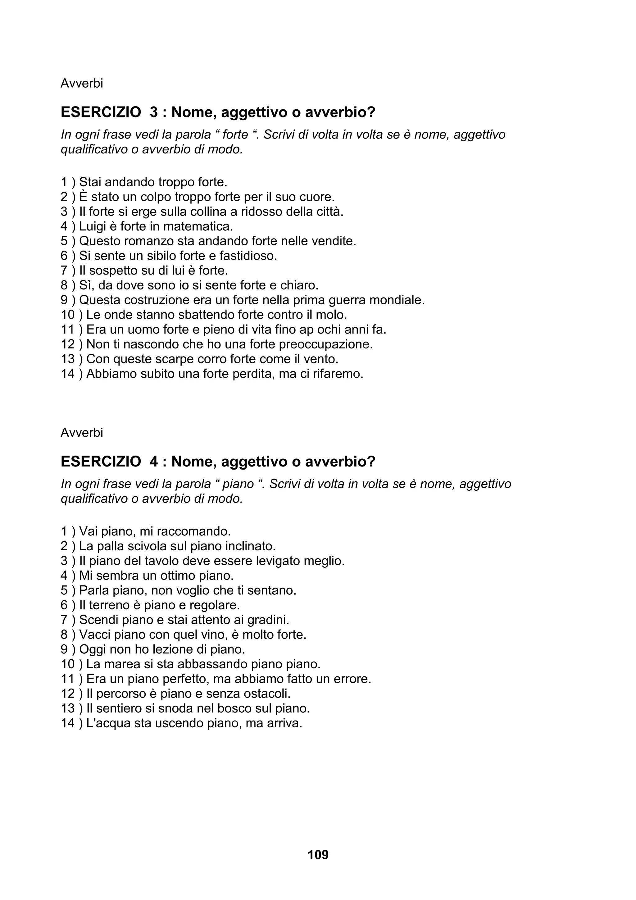 Avverbi

ESERCIZIO 3 : Nome, aggettivo o avverbio?
In ogni frase vedi la parola “ forte “. Scrivi di volta in volta se è nome, aggettivo
qualificativo o avverbio di modo.

1 ) Stai andando troppo forte.
2 ) È stato un colpo troppo forte per il suo cuore.
3 ) Il forte si erge sulla collina a ridosso della città.
4 ) Luigi è forte in matematica.
5 ) Questo romanzo sta andando forte nelle vendite.
6 ) Si sente un sibilo forte e fastidioso.
7 ) Il sospetto su di lui è forte.
8 ) Sì, da dove sono io si sente forte e chiaro.
9 ) Questa costruzione era un forte nella prima guerra mondiale.
10 ) Le onde stanno sbattendo forte contro il molo.
11 ) Era un uomo forte e pieno di vita fino ap ochi anni fa.
12 ) Non ti nascondo che ho una forte preoccupazione.
13 ) Con queste scarpe corro forte come il vento.
14 ) Abbiamo subito una forte perdita, ma ci rifaremo.



Avverbi

ESERCIZIO 4 : Nome, aggettivo o avverbio?
In ogni frase vedi la parola “ piano “. Scrivi di volta in volta se è nome, aggettivo
qualificativo o avverbio di modo.

1 ) Vai piano, mi raccomando.
2 ) La palla scivola sul piano inclinato.
3 ) Il piano del tavolo deve essere levigato meglio.
4 ) Mi sembra un ottimo piano.
5 ) Parla piano, non voglio che ti sentano.
6 ) Il terreno è piano e regolare.
7 ) Scendi piano e stai attento ai gradini.
8 ) Vacci piano con quel vino, è molto forte.
9 ) Oggi non ho lezione di piano.
10 ) La marea si sta abbassando piano piano.
11 ) Era un piano perfetto, ma abbiamo fatto un errore.
12 ) Il percorso è piano e senza ostacoli.
13 ) Il sentiero si snoda nel bosco sul piano.
14 ) L'acqua sta uscendo piano, ma arriva.




                                               109
 