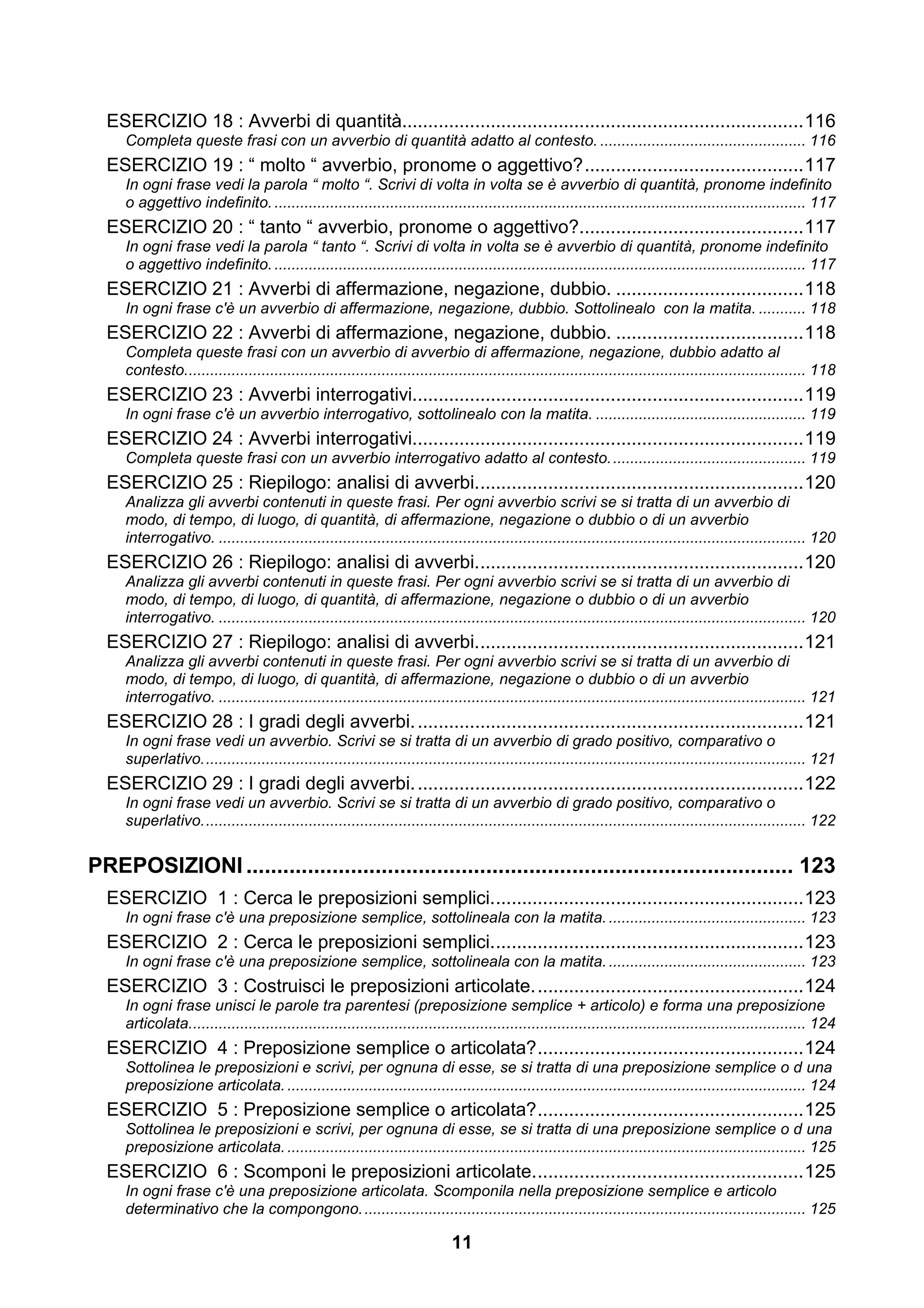 ESERCIZIO 18 : Avverbi di quantità............................................................................. 116
     Completa queste frasi con un avverbio di quantità adatto al contesto. ................................................ 116
  ESERCIZIO 19 : “ molto “ avverbio, pronome o aggettivo? .......................................... 117
     In ogni frase vedi la parola “ molto “. Scrivi di volta in volta se è avverbio di quantità, pronome indefinito
     o aggettivo indefinito. ............................................................................................................................ 117
  ESERCIZIO 20 : “ tanto “ avverbio, pronome o aggettivo?........................................... 117
     In ogni frase vedi la parola “ tanto “. Scrivi di volta in volta se è avverbio di quantità, pronome indefinito
     o aggettivo indefinito. ............................................................................................................................ 117
  ESERCIZIO 21 : Avverbi di affermazione, negazione, dubbio. .................................... 118
     In ogni frase c'è un avverbio di affermazione, negazione, dubbio. Sottolinealo con la matita. ........... 118
  ESERCIZIO 22 : Avverbi di affermazione, negazione, dubbio. .................................... 118
     Completa queste frasi con un avverbio di avverbio di affermazione, negazione, dubbio adatto al
     contesto................................................................................................................................................. 118
  ESERCIZIO 23 : Avverbi interrogativi........................................................................... 119
     In ogni frase c'è un avverbio interrogativo, sottolinealo con la matita. ................................................. 119
  ESERCIZIO 24 : Avverbi interrogativi........................................................................... 119
     Completa queste frasi con un avverbio interrogativo adatto al contesto. ............................................. 119
  ESERCIZIO 25 : Riepilogo: analisi di avverbi. .............................................................. 120
     Analizza gli avverbi contenuti in queste frasi. Per ogni avverbio scrivi se si tratta di un avverbio di
     modo, di tempo, di luogo, di quantità, di affermazione, negazione o dubbio o di un avverbio
     interrogativo. ......................................................................................................................................... 120
  ESERCIZIO 26 : Riepilogo: analisi di avverbi. .............................................................. 120
     Analizza gli avverbi contenuti in queste frasi. Per ogni avverbio scrivi se si tratta di un avverbio di
     modo, di tempo, di luogo, di quantità, di affermazione, negazione o dubbio o di un avverbio
     interrogativo. ......................................................................................................................................... 120
  ESERCIZIO 27 : Riepilogo: analisi di avverbi. .............................................................. 121
     Analizza gli avverbi contenuti in queste frasi. Per ogni avverbio scrivi se si tratta di un avverbio di
     modo, di tempo, di luogo, di quantità, di affermazione, negazione o dubbio o di un avverbio
     interrogativo. ......................................................................................................................................... 121
  ESERCIZIO 28 : I gradi degli avverbi. .......................................................................... 121
     In ogni frase vedi un avverbio. Scrivi se si tratta di un avverbio di grado positivo, comparativo o
     superlativo. ............................................................................................................................................ 121
  ESERCIZIO 29 : I gradi degli avverbi. .......................................................................... 122
     In ogni frase vedi un avverbio. Scrivi se si tratta di un avverbio di grado positivo, comparativo o
     superlativo. ............................................................................................................................................ 122


PREPOSIZIONI ......................................................................................... 123
  ESERCIZIO 1 : Cerca le preposizioni semplici. ........................................................... 123
     In ogni frase c'è una preposizione semplice, sottolineala con la matita. .............................................. 123
  ESERCIZIO 2 : Cerca le preposizioni semplici. ........................................................... 123
     In ogni frase c'è una preposizione semplice, sottolineala con la matita. .............................................. 123
  ESERCIZIO 3 : Costruisci le preposizioni articolate. ................................................... 124
     In ogni frase unisci le parole tra parentesi (preposizione semplice + articolo) e forma una preposizione
     articolata................................................................................................................................................ 124
  ESERCIZIO 4 : Preposizione semplice o articolata? ................................................... 124
     Sottolinea le preposizioni e scrivi, per ognuna di esse, se si tratta di una preposizione semplice o d una
     preposizione articolata. ......................................................................................................................... 124
  ESERCIZIO 5 : Preposizione semplice o articolata? ................................................... 125
     Sottolinea le preposizioni e scrivi, per ognuna di esse, se si tratta di una preposizione semplice o d una
     preposizione articolata. ......................................................................................................................... 125
  ESERCIZIO 6 : Scomponi le preposizioni articolate. ................................................... 125
     In ogni frase c'è una preposizione articolata. Scomponila nella preposizione semplice e articolo
     determinativo che la compongono. ....................................................................................................... 125

                                                                             11
 