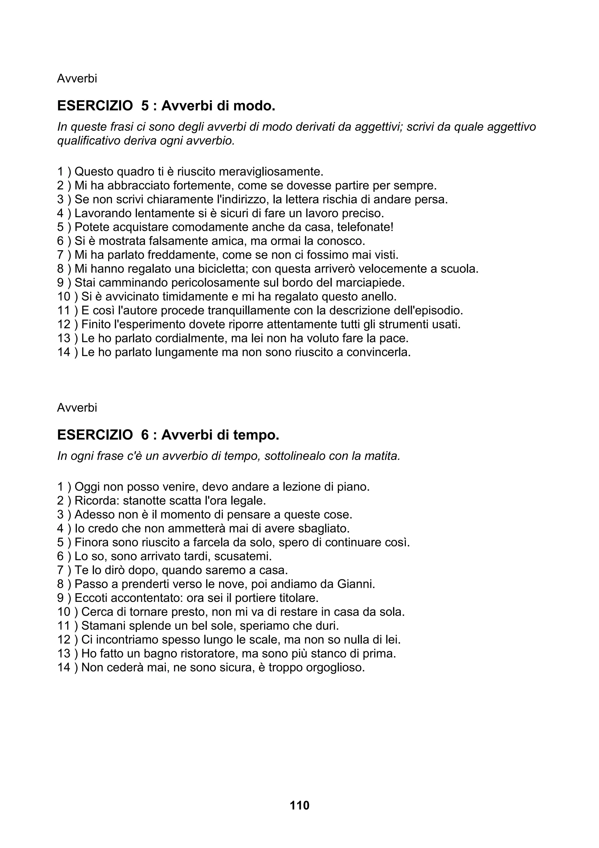 Avverbi

ESERCIZIO 5 : Avverbi di modo.
In queste frasi ci sono degli avverbi di modo derivati da aggettivi; scrivi da quale aggettivo
qualificativo deriva ogni avverbio.

1 ) Questo quadro ti è riuscito meravigliosamente.
2 ) Mi ha abbracciato fortemente, come se dovesse partire per sempre.
3 ) Se non scrivi chiaramente l'indirizzo, la lettera rischia di andare persa.
4 ) Lavorando lentamente si è sicuri di fare un lavoro preciso.
5 ) Potete acquistare comodamente anche da casa, telefonate!
6 ) Si è mostrata falsamente amica, ma ormai la conosco.
7 ) Mi ha parlato freddamente, come se non ci fossimo mai visti.
8 ) Mi hanno regalato una bicicletta; con questa arriverò velocemente a scuola.
9 ) Stai camminando pericolosamente sul bordo del marciapiede.
10 ) Si è avvicinato timidamente e mi ha regalato questo anello.
11 ) E così l'autore procede tranquillamente con la descrizione dell'episodio.
12 ) Finito l'esperimento dovete riporre attentamente tutti gli strumenti usati.
13 ) Le ho parlato cordialmente, ma lei non ha voluto fare la pace.
14 ) Le ho parlato lungamente ma non sono riuscito a convincerla.



Avverbi

ESERCIZIO 6 : Avverbi di tempo.
In ogni frase c'è un avverbio di tempo, sottolinealo con la matita.

1 ) Oggi non posso venire, devo andare a lezione di piano.
2 ) Ricorda: stanotte scatta l'ora legale.
3 ) Adesso non è il momento di pensare a queste cose.
4 ) Io credo che non ammetterà mai di avere sbagliato.
5 ) Finora sono riuscito a farcela da solo, spero di continuare così.
6 ) Lo so, sono arrivato tardi, scusatemi.
7 ) Te lo dirò dopo, quando saremo a casa.
8 ) Passo a prenderti verso le nove, poi andiamo da Gianni.
9 ) Eccoti accontentato: ora sei il portiere titolare.
10 ) Cerca di tornare presto, non mi va di restare in casa da sola.
11 ) Stamani splende un bel sole, speriamo che duri.
12 ) Ci incontriamo spesso lungo le scale, ma non so nulla di lei.
13 ) Ho fatto un bagno ristoratore, ma sono più stanco di prima.
14 ) Non cederà mai, ne sono sicura, è troppo orgoglioso.




                                             110
 