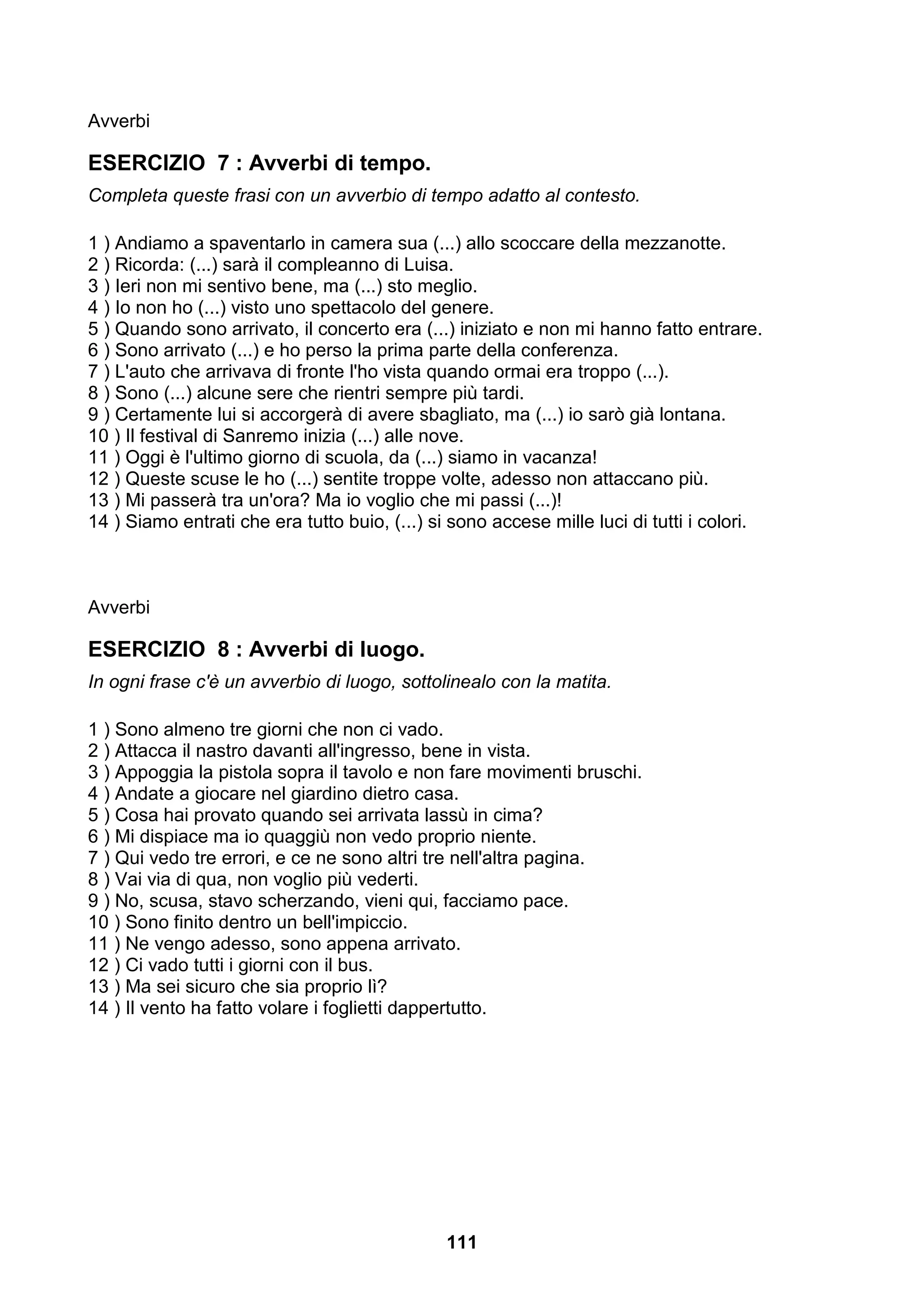 Avverbi

ESERCIZIO 7 : Avverbi di tempo.
Completa queste frasi con un avverbio di tempo adatto al contesto.

1 ) Andiamo a spaventarlo in camera sua (...) allo scoccare della mezzanotte.
2 ) Ricorda: (...) sarà il compleanno di Luisa.
3 ) Ieri non mi sentivo bene, ma (...) sto meglio.
4 ) Io non ho (...) visto uno spettacolo del genere.
5 ) Quando sono arrivato, il concerto era (...) iniziato e non mi hanno fatto entrare.
6 ) Sono arrivato (...) e ho perso la prima parte della conferenza.
7 ) L'auto che arrivava di fronte l'ho vista quando ormai era troppo (...).
8 ) Sono (...) alcune sere che rientri sempre più tardi.
9 ) Certamente lui si accorgerà di avere sbagliato, ma (...) io sarò già lontana.
10 ) Il festival di Sanremo inizia (...) alle nove.
11 ) Oggi è l'ultimo giorno di scuola, da (...) siamo in vacanza!
12 ) Queste scuse le ho (...) sentite troppe volte, adesso non attaccano più.
13 ) Mi passerà tra un'ora? Ma io voglio che mi passi (...)!
14 ) Siamo entrati che era tutto buio, (...) si sono accese mille luci di tutti i colori.



Avverbi

ESERCIZIO 8 : Avverbi di luogo.
In ogni frase c'è un avverbio di luogo, sottolinealo con la matita.

1 ) Sono almeno tre giorni che non ci vado.
2 ) Attacca il nastro davanti all'ingresso, bene in vista.
3 ) Appoggia la pistola sopra il tavolo e non fare movimenti bruschi.
4 ) Andate a giocare nel giardino dietro casa.
5 ) Cosa hai provato quando sei arrivata lassù in cima?
6 ) Mi dispiace ma io quaggiù non vedo proprio niente.
7 ) Qui vedo tre errori, e ce ne sono altri tre nell'altra pagina.
8 ) Vai via di qua, non voglio più vederti.
9 ) No, scusa, stavo scherzando, vieni qui, facciamo pace.
10 ) Sono finito dentro un bell'impiccio.
11 ) Ne vengo adesso, sono appena arrivato.
12 ) Ci vado tutti i giorni con il bus.
13 ) Ma sei sicuro che sia proprio lì?
14 ) Il vento ha fatto volare i foglietti dappertutto.




                                               111
 