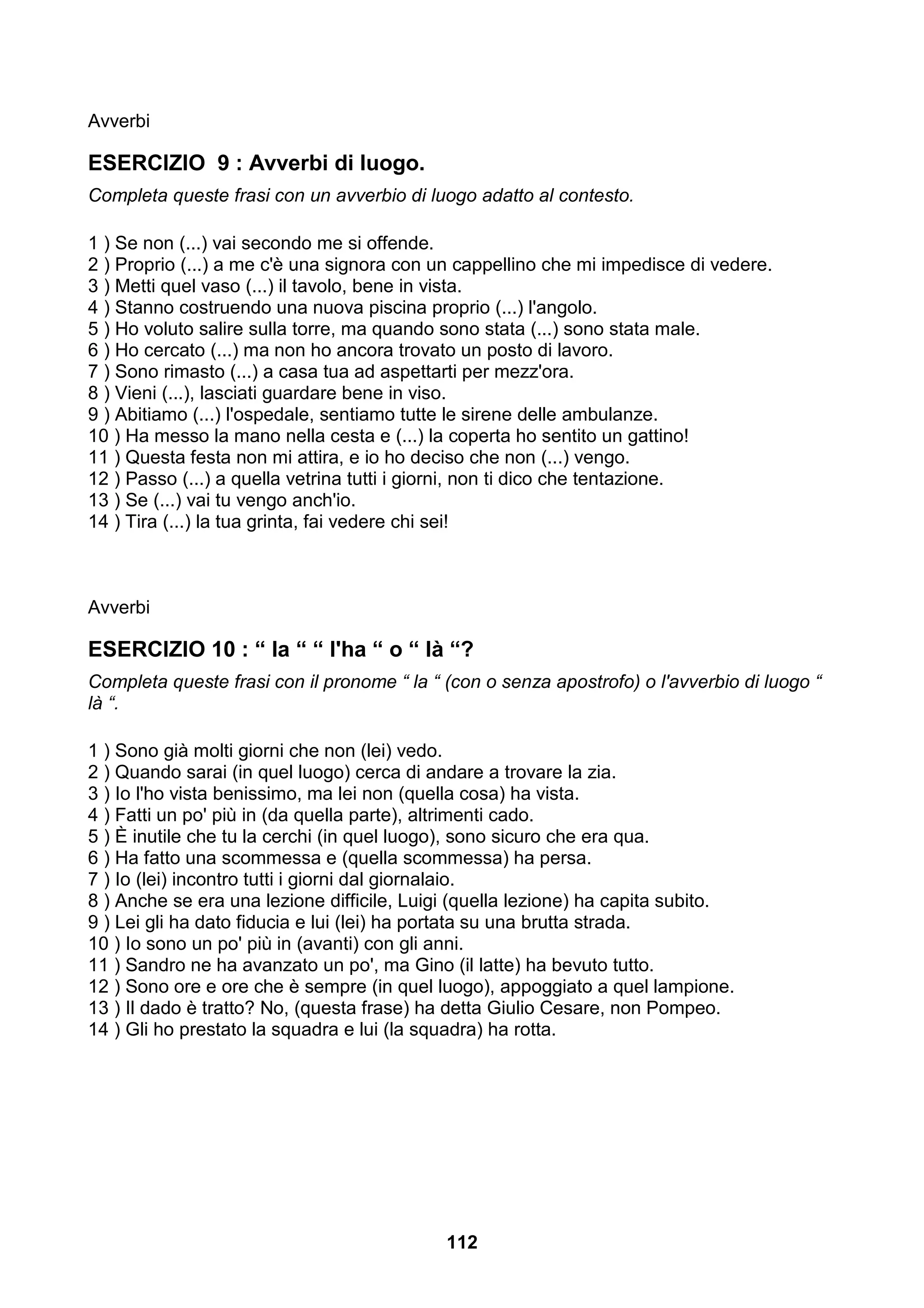 Avverbi

ESERCIZIO 9 : Avverbi di luogo.
Completa queste frasi con un avverbio di luogo adatto al contesto.

1 ) Se non (...) vai secondo me si offende.
2 ) Proprio (...) a me c'è una signora con un cappellino che mi impedisce di vedere.
3 ) Metti quel vaso (...) il tavolo, bene in vista.
4 ) Stanno costruendo una nuova piscina proprio (...) l'angolo.
5 ) Ho voluto salire sulla torre, ma quando sono stata (...) sono stata male.
6 ) Ho cercato (...) ma non ho ancora trovato un posto di lavoro.
7 ) Sono rimasto (...) a casa tua ad aspettarti per mezz'ora.
8 ) Vieni (...), lasciati guardare bene in viso.
9 ) Abitiamo (...) l'ospedale, sentiamo tutte le sirene delle ambulanze.
10 ) Ha messo la mano nella cesta e (...) la coperta ho sentito un gattino!
11 ) Questa festa non mi attira, e io ho deciso che non (...) vengo.
12 ) Passo (...) a quella vetrina tutti i giorni, non ti dico che tentazione.
13 ) Se (...) vai tu vengo anch'io.
14 ) Tira (...) la tua grinta, fai vedere chi sei!



Avverbi

ESERCIZIO 10 : “ la “ “ l'ha “ o “ là “?
Completa queste frasi con il pronome “ la “ (con o senza apostrofo) o l'avverbio di luogo “
là “.

1 ) Sono già molti giorni che non (lei) vedo.
2 ) Quando sarai (in quel luogo) cerca di andare a trovare la zia.
3 ) Io l'ho vista benissimo, ma lei non (quella cosa) ha vista.
4 ) Fatti un po' più in (da quella parte), altrimenti cado.
5 ) È inutile che tu la cerchi (in quel luogo), sono sicuro che era qua.
6 ) Ha fatto una scommessa e (quella scommessa) ha persa.
7 ) Io (lei) incontro tutti i giorni dal giornalaio.
8 ) Anche se era una lezione difficile, Luigi (quella lezione) ha capita subito.
9 ) Lei gli ha dato fiducia e lui (lei) ha portata su una brutta strada.
10 ) Io sono un po' più in (avanti) con gli anni.
11 ) Sandro ne ha avanzato un po', ma Gino (il latte) ha bevuto tutto.
12 ) Sono ore e ore che è sempre (in quel luogo), appoggiato a quel lampione.
13 ) Il dado è tratto? No, (questa frase) ha detta Giulio Cesare, non Pompeo.
14 ) Gli ho prestato la squadra e lui (la squadra) ha rotta.




                                            112
 