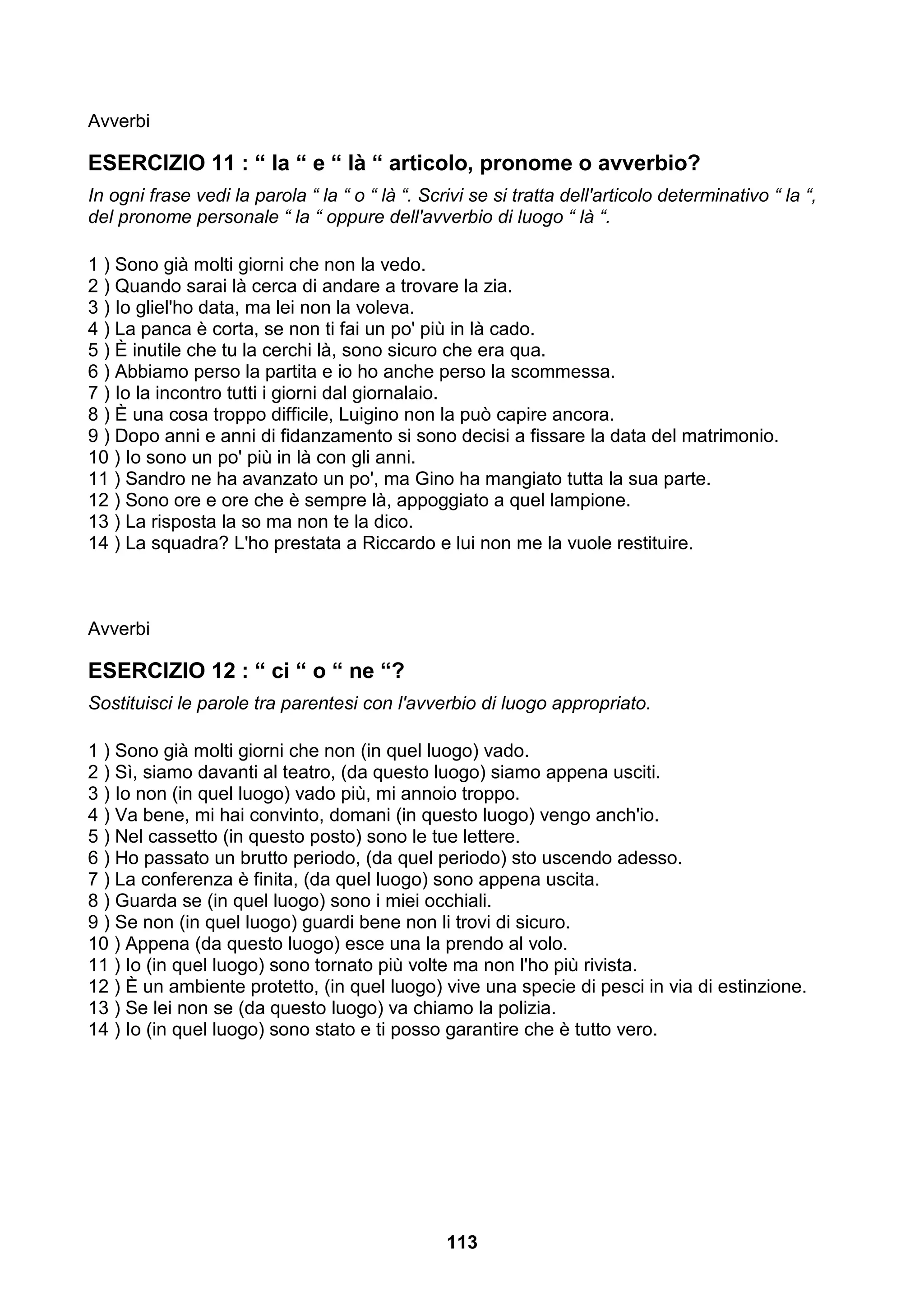 Avverbi

ESERCIZIO 11 : “ la “ e “ là “ articolo, pronome o avverbio?
In ogni frase vedi la parola “ la “ o “ là “. Scrivi se si tratta dell'articolo determinativo “ la “,
del pronome personale “ la “ oppure dell'avverbio di luogo “ là “.

1 ) Sono già molti giorni che non la vedo.
2 ) Quando sarai là cerca di andare a trovare la zia.
3 ) Io gliel'ho data, ma lei non la voleva.
4 ) La panca è corta, se non ti fai un po' più in là cado.
5 ) È inutile che tu la cerchi là, sono sicuro che era qua.
6 ) Abbiamo perso la partita e io ho anche perso la scommessa.
7 ) Io la incontro tutti i giorni dal giornalaio.
8 ) È una cosa troppo difficile, Luigino non la può capire ancora.
9 ) Dopo anni e anni di fidanzamento si sono decisi a fissare la data del matrimonio.
10 ) Io sono un po' più in là con gli anni.
11 ) Sandro ne ha avanzato un po', ma Gino ha mangiato tutta la sua parte.
12 ) Sono ore e ore che è sempre là, appoggiato a quel lampione.
13 ) La risposta la so ma non te la dico.
14 ) La squadra? L'ho prestata a Riccardo e lui non me la vuole restituire.



Avverbi

ESERCIZIO 12 : “ ci “ o “ ne “?
Sostituisci le parole tra parentesi con l'avverbio di luogo appropriato.

1 ) Sono già molti giorni che non (in quel luogo) vado.
2 ) Sì, siamo davanti al teatro, (da questo luogo) siamo appena usciti.
3 ) Io non (in quel luogo) vado più, mi annoio troppo.
4 ) Va bene, mi hai convinto, domani (in questo luogo) vengo anch'io.
5 ) Nel cassetto (in questo posto) sono le tue lettere.
6 ) Ho passato un brutto periodo, (da quel periodo) sto uscendo adesso.
7 ) La conferenza è finita, (da quel luogo) sono appena uscita.
8 ) Guarda se (in quel luogo) sono i miei occhiali.
9 ) Se non (in quel luogo) guardi bene non li trovi di sicuro.
10 ) Appena (da questo luogo) esce una la prendo al volo.
11 ) Io (in quel luogo) sono tornato più volte ma non l'ho più rivista.
12 ) È un ambiente protetto, (in quel luogo) vive una specie di pesci in via di estinzione.
13 ) Se lei non se (da questo luogo) va chiamo la polizia.
14 ) Io (in quel luogo) sono stato e ti posso garantire che è tutto vero.




                                                 113
 
