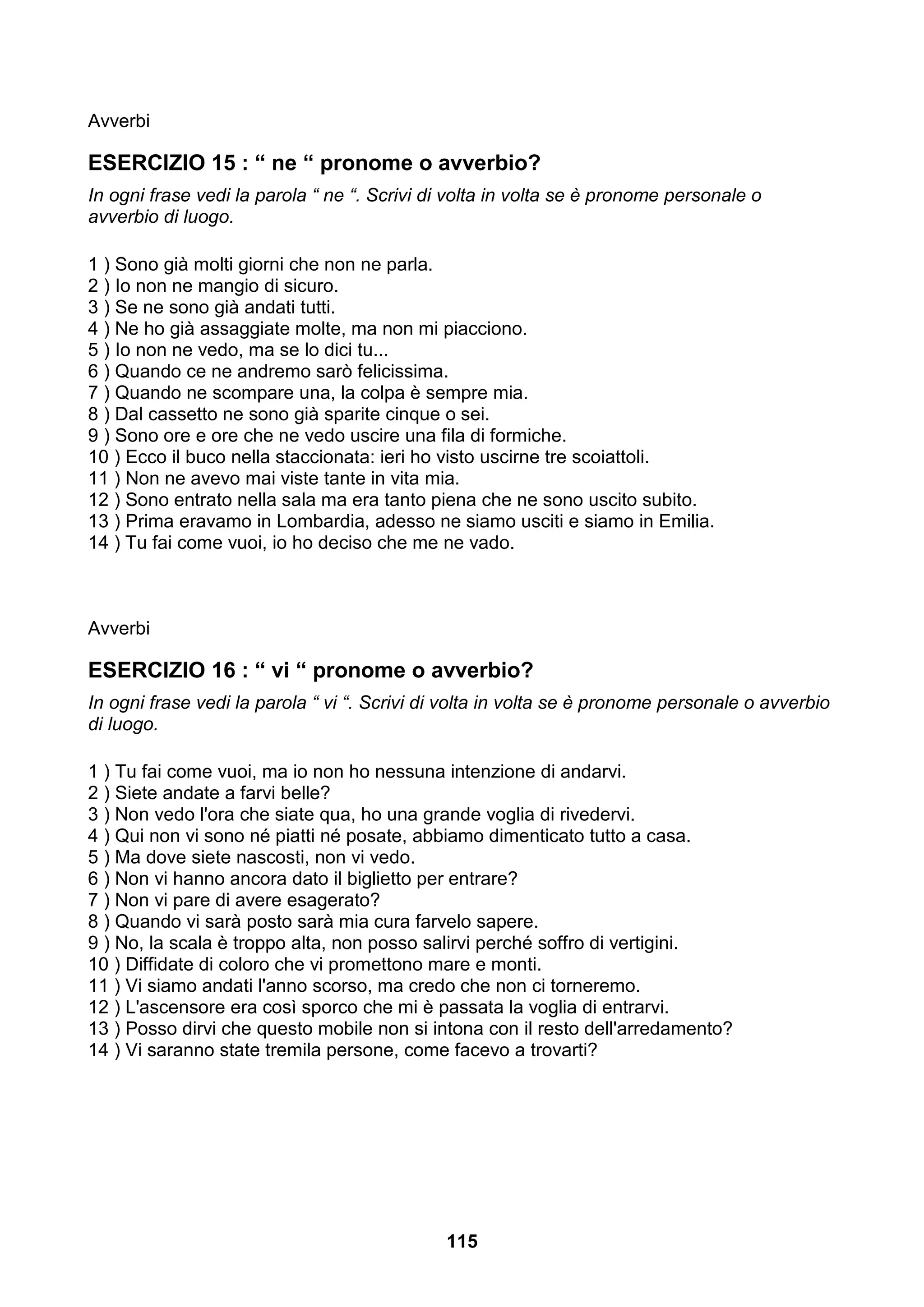 Avverbi

ESERCIZIO 15 : “ ne “ pronome o avverbio?
In ogni frase vedi la parola “ ne “. Scrivi di volta in volta se è pronome personale o
avverbio di luogo.

1 ) Sono già molti giorni che non ne parla.
2 ) Io non ne mangio di sicuro.
3 ) Se ne sono già andati tutti.
4 ) Ne ho già assaggiate molte, ma non mi piacciono.
5 ) Io non ne vedo, ma se lo dici tu...
6 ) Quando ce ne andremo sarò felicissima.
7 ) Quando ne scompare una, la colpa è sempre mia.
8 ) Dal cassetto ne sono già sparite cinque o sei.
9 ) Sono ore e ore che ne vedo uscire una fila di formiche.
10 ) Ecco il buco nella staccionata: ieri ho visto uscirne tre scoiattoli.
11 ) Non ne avevo mai viste tante in vita mia.
12 ) Sono entrato nella sala ma era tanto piena che ne sono uscito subito.
13 ) Prima eravamo in Lombardia, adesso ne siamo usciti e siamo in Emilia.
14 ) Tu fai come vuoi, io ho deciso che me ne vado.



Avverbi

ESERCIZIO 16 : “ vi “ pronome o avverbio?
In ogni frase vedi la parola “ vi “. Scrivi di volta in volta se è pronome personale o avverbio
di luogo.

1 ) Tu fai come vuoi, ma io non ho nessuna intenzione di andarvi.
2 ) Siete andate a farvi belle?
3 ) Non vedo l'ora che siate qua, ho una grande voglia di rivedervi.
4 ) Qui non vi sono né piatti né posate, abbiamo dimenticato tutto a casa.
5 ) Ma dove siete nascosti, non vi vedo.
6 ) Non vi hanno ancora dato il biglietto per entrare?
7 ) Non vi pare di avere esagerato?
8 ) Quando vi sarà posto sarà mia cura farvelo sapere.
9 ) No, la scala è troppo alta, non posso salirvi perché soffro di vertigini.
10 ) Diffidate di coloro che vi promettono mare e monti.
11 ) Vi siamo andati l'anno scorso, ma credo che non ci torneremo.
12 ) L'ascensore era così sporco che mi è passata la voglia di entrarvi.
13 ) Posso dirvi che questo mobile non si intona con il resto dell'arredamento?
14 ) Vi saranno state tremila persone, come facevo a trovarti?




                                             115
 