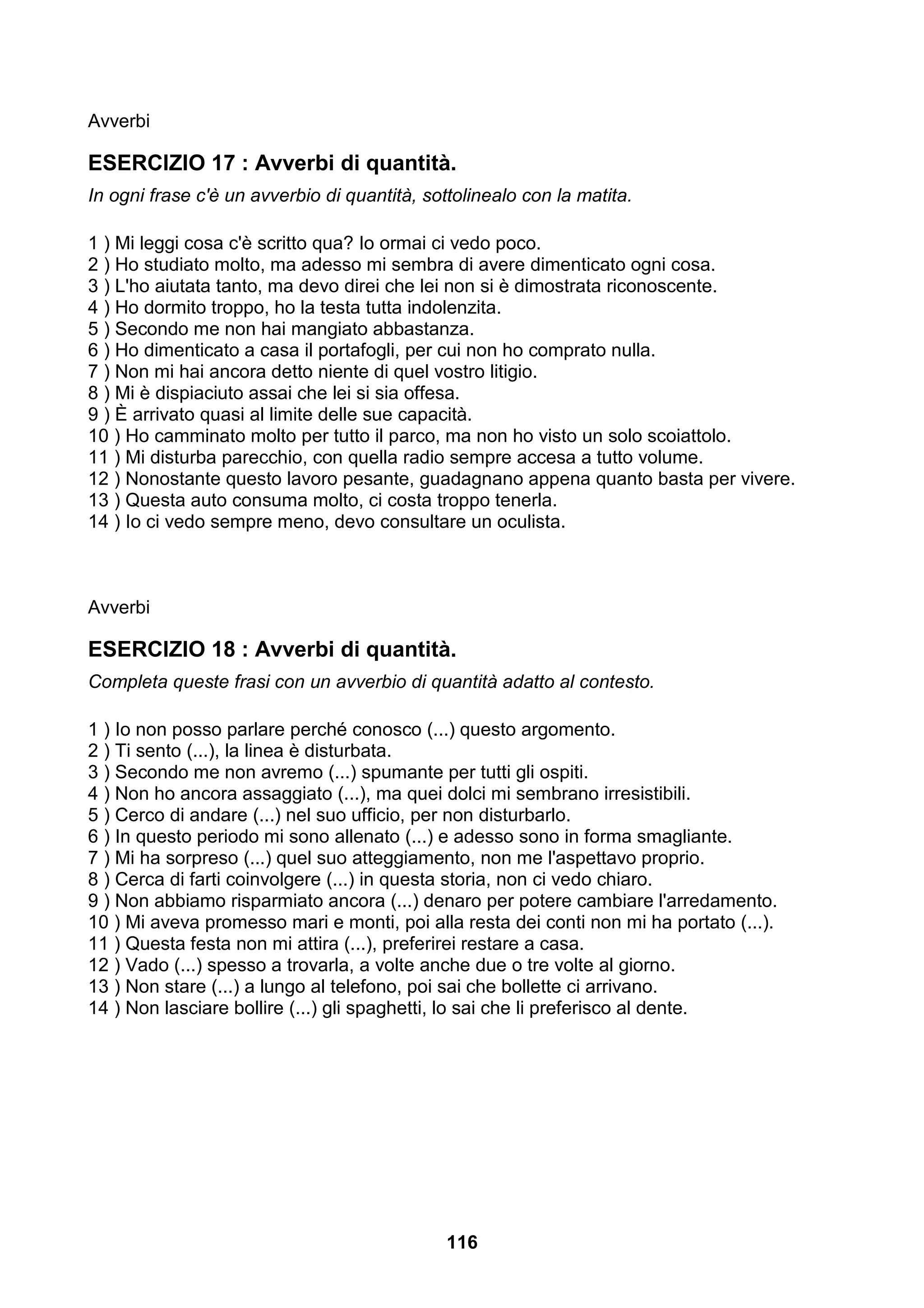 Avverbi

ESERCIZIO 17 : Avverbi di quantità.
In ogni frase c'è un avverbio di quantità, sottolinealo con la matita.

1 ) Mi leggi cosa c'è scritto qua? Io ormai ci vedo poco.
2 ) Ho studiato molto, ma adesso mi sembra di avere dimenticato ogni cosa.
3 ) L'ho aiutata tanto, ma devo direi che lei non si è dimostrata riconoscente.
4 ) Ho dormito troppo, ho la testa tutta indolenzita.
5 ) Secondo me non hai mangiato abbastanza.
6 ) Ho dimenticato a casa il portafogli, per cui non ho comprato nulla.
7 ) Non mi hai ancora detto niente di quel vostro litigio.
8 ) Mi è dispiaciuto assai che lei si sia offesa.
9 ) È arrivato quasi al limite delle sue capacità.
10 ) Ho camminato molto per tutto il parco, ma non ho visto un solo scoiattolo.
11 ) Mi disturba parecchio, con quella radio sempre accesa a tutto volume.
12 ) Nonostante questo lavoro pesante, guadagnano appena quanto basta per vivere.
13 ) Questa auto consuma molto, ci costa troppo tenerla.
14 ) Io ci vedo sempre meno, devo consultare un oculista.



Avverbi

ESERCIZIO 18 : Avverbi di quantità.
Completa queste frasi con un avverbio di quantità adatto al contesto.

1 ) Io non posso parlare perché conosco (...) questo argomento.
2 ) Ti sento (...), la linea è disturbata.
3 ) Secondo me non avremo (...) spumante per tutti gli ospiti.
4 ) Non ho ancora assaggiato (...), ma quei dolci mi sembrano irresistibili.
5 ) Cerco di andare (...) nel suo ufficio, per non disturbarlo.
6 ) In questo periodo mi sono allenato (...) e adesso sono in forma smagliante.
7 ) Mi ha sorpreso (...) quel suo atteggiamento, non me l'aspettavo proprio.
8 ) Cerca di farti coinvolgere (...) in questa storia, non ci vedo chiaro.
9 ) Non abbiamo risparmiato ancora (...) denaro per potere cambiare l'arredamento.
10 ) Mi aveva promesso mari e monti, poi alla resta dei conti non mi ha portato (...).
11 ) Questa festa non mi attira (...), preferirei restare a casa.
12 ) Vado (...) spesso a trovarla, a volte anche due o tre volte al giorno.
13 ) Non stare (...) a lungo al telefono, poi sai che bollette ci arrivano.
14 ) Non lasciare bollire (...) gli spaghetti, lo sai che li preferisco al dente.




                                              116
 