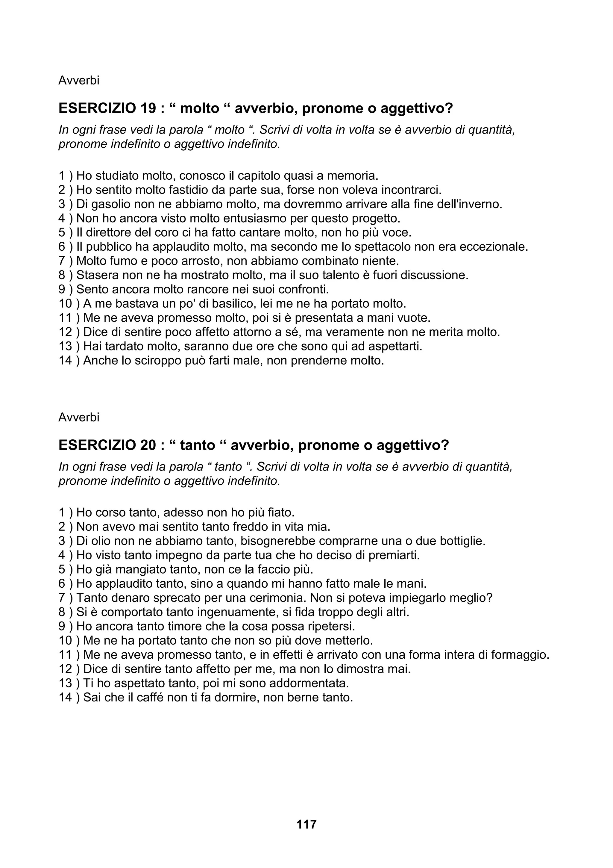 Avverbi

ESERCIZIO 19 : “ molto “ avverbio, pronome o aggettivo?
In ogni frase vedi la parola “ molto “. Scrivi di volta in volta se è avverbio di quantità,
pronome indefinito o aggettivo indefinito.

1 ) Ho studiato molto, conosco il capitolo quasi a memoria.
2 ) Ho sentito molto fastidio da parte sua, forse non voleva incontrarci.
3 ) Di gasolio non ne abbiamo molto, ma dovremmo arrivare alla fine dell'inverno.
4 ) Non ho ancora visto molto entusiasmo per questo progetto.
5 ) Il direttore del coro ci ha fatto cantare molto, non ho più voce.
6 ) Il pubblico ha applaudito molto, ma secondo me lo spettacolo non era eccezionale.
7 ) Molto fumo e poco arrosto, non abbiamo combinato niente.
8 ) Stasera non ne ha mostrato molto, ma il suo talento è fuori discussione.
9 ) Sento ancora molto rancore nei suoi confronti.
10 ) A me bastava un po' di basilico, lei me ne ha portato molto.
11 ) Me ne aveva promesso molto, poi si è presentata a mani vuote.
12 ) Dice di sentire poco affetto attorno a sé, ma veramente non ne merita molto.
13 ) Hai tardato molto, saranno due ore che sono qui ad aspettarti.
14 ) Anche lo sciroppo può farti male, non prenderne molto.



Avverbi

ESERCIZIO 20 : “ tanto “ avverbio, pronome o aggettivo?
In ogni frase vedi la parola “ tanto “. Scrivi di volta in volta se è avverbio di quantità,
pronome indefinito o aggettivo indefinito.

1 ) Ho corso tanto, adesso non ho più fiato.
2 ) Non avevo mai sentito tanto freddo in vita mia.
3 ) Di olio non ne abbiamo tanto, bisognerebbe comprarne una o due bottiglie.
4 ) Ho visto tanto impegno da parte tua che ho deciso di premiarti.
5 ) Ho già mangiato tanto, non ce la faccio più.
6 ) Ho applaudito tanto, sino a quando mi hanno fatto male le mani.
7 ) Tanto denaro sprecato per una cerimonia. Non si poteva impiegarlo meglio?
8 ) Si è comportato tanto ingenuamente, si fida troppo degli altri.
9 ) Ho ancora tanto timore che la cosa possa ripetersi.
10 ) Me ne ha portato tanto che non so più dove metterlo.
11 ) Me ne aveva promesso tanto, e in effetti è arrivato con una forma intera di formaggio.
12 ) Dice di sentire tanto affetto per me, ma non lo dimostra mai.
13 ) Ti ho aspettato tanto, poi mi sono addormentata.
14 ) Sai che il caffé non ti fa dormire, non berne tanto.




                                               117
 