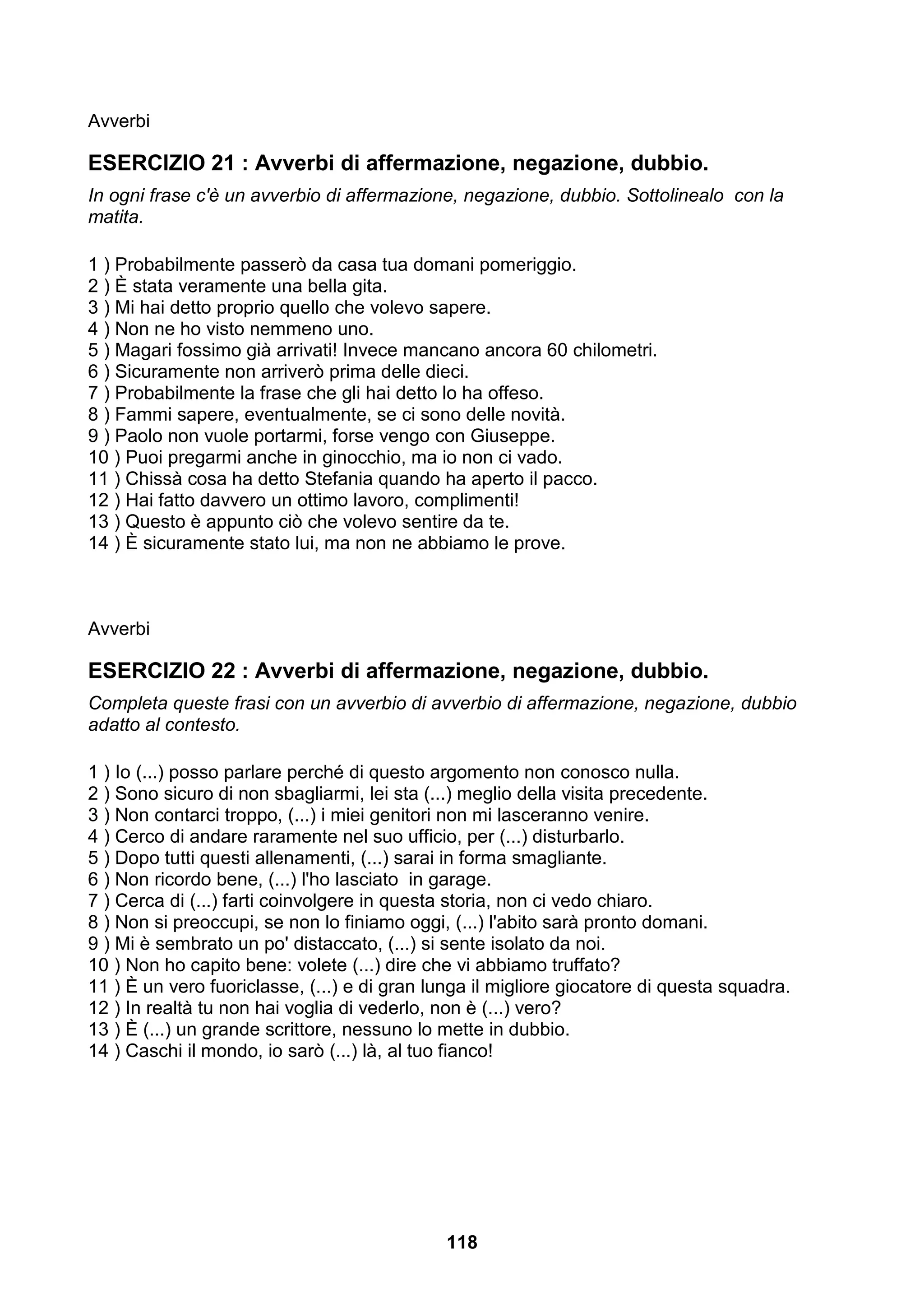 Avverbi

ESERCIZIO 21 : Avverbi di affermazione, negazione, dubbio.
In ogni frase c'è un avverbio di affermazione, negazione, dubbio. Sottolinealo con la
matita.

1 ) Probabilmente passerò da casa tua domani pomeriggio.
2 ) È stata veramente una bella gita.
3 ) Mi hai detto proprio quello che volevo sapere.
4 ) Non ne ho visto nemmeno uno.
5 ) Magari fossimo già arrivati! Invece mancano ancora 60 chilometri.
6 ) Sicuramente non arriverò prima delle dieci.
7 ) Probabilmente la frase che gli hai detto lo ha offeso.
8 ) Fammi sapere, eventualmente, se ci sono delle novità.
9 ) Paolo non vuole portarmi, forse vengo con Giuseppe.
10 ) Puoi pregarmi anche in ginocchio, ma io non ci vado.
11 ) Chissà cosa ha detto Stefania quando ha aperto il pacco.
12 ) Hai fatto davvero un ottimo lavoro, complimenti!
13 ) Questo è appunto ciò che volevo sentire da te.
14 ) È sicuramente stato lui, ma non ne abbiamo le prove.



Avverbi

ESERCIZIO 22 : Avverbi di affermazione, negazione, dubbio.
Completa queste frasi con un avverbio di avverbio di affermazione, negazione, dubbio
adatto al contesto.

1 ) Io (...) posso parlare perché di questo argomento non conosco nulla.
2 ) Sono sicuro di non sbagliarmi, lei sta (...) meglio della visita precedente.
3 ) Non contarci troppo, (...) i miei genitori non mi lasceranno venire.
4 ) Cerco di andare raramente nel suo ufficio, per (...) disturbarlo.
5 ) Dopo tutti questi allenamenti, (...) sarai in forma smagliante.
6 ) Non ricordo bene, (...) l'ho lasciato in garage.
7 ) Cerca di (...) farti coinvolgere in questa storia, non ci vedo chiaro.
8 ) Non si preoccupi, se non lo finiamo oggi, (...) l'abito sarà pronto domani.
9 ) Mi è sembrato un po' distaccato, (...) si sente isolato da noi.
10 ) Non ho capito bene: volete (...) dire che vi abbiamo truffato?
11 ) È un vero fuoriclasse, (...) e di gran lunga il migliore giocatore di questa squadra.
12 ) In realtà tu non hai voglia di vederlo, non è (...) vero?
13 ) È (...) un grande scrittore, nessuno lo mette in dubbio.
14 ) Caschi il mondo, io sarò (...) là, al tuo fianco!




                                             118
 