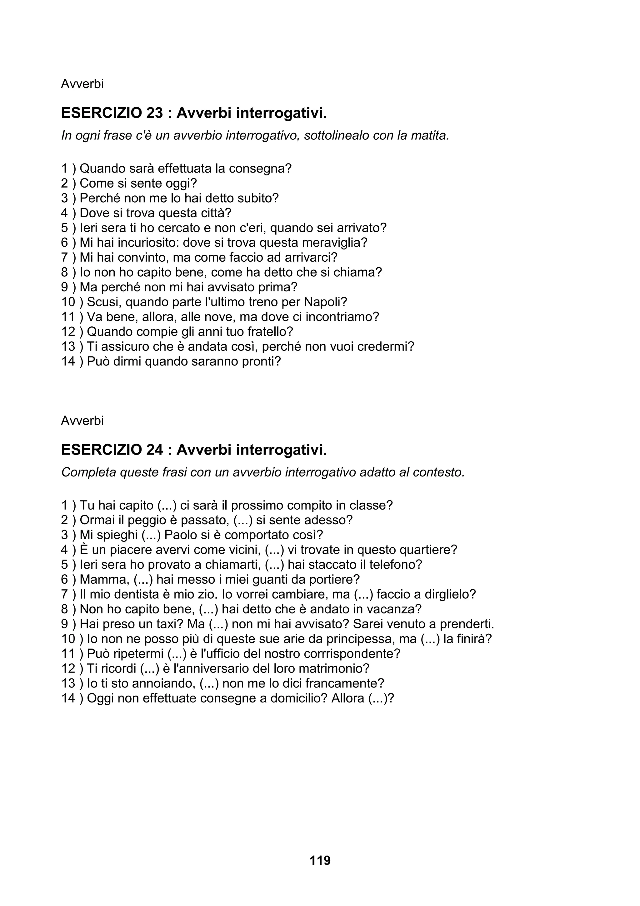 Avverbi

ESERCIZIO 23 : Avverbi interrogativi.
In ogni frase c'è un avverbio interrogativo, sottolinealo con la matita.

1 ) Quando sarà effettuata la consegna?
2 ) Come si sente oggi?
3 ) Perché non me lo hai detto subito?
4 ) Dove si trova questa città?
5 ) Ieri sera ti ho cercato e non c'eri, quando sei arrivato?
6 ) Mi hai incuriosito: dove si trova questa meraviglia?
7 ) Mi hai convinto, ma come faccio ad arrivarci?
8 ) Io non ho capito bene, come ha detto che si chiama?
9 ) Ma perché non mi hai avvisato prima?
10 ) Scusi, quando parte l'ultimo treno per Napoli?
11 ) Va bene, allora, alle nove, ma dove ci incontriamo?
12 ) Quando compie gli anni tuo fratello?
13 ) Ti assicuro che è andata così, perché non vuoi credermi?
14 ) Può dirmi quando saranno pronti?



Avverbi

ESERCIZIO 24 : Avverbi interrogativi.
Completa queste frasi con un avverbio interrogativo adatto al contesto.

1 ) Tu hai capito (...) ci sarà il prossimo compito in classe?
2 ) Ormai il peggio è passato, (...) si sente adesso?
3 ) Mi spieghi (...) Paolo si è comportato così?
4 ) È un piacere avervi come vicini, (...) vi trovate in questo quartiere?
5 ) Ieri sera ho provato a chiamarti, (...) hai staccato il telefono?
6 ) Mamma, (...) hai messo i miei guanti da portiere?
7 ) Il mio dentista è mio zio. Io vorrei cambiare, ma (...) faccio a dirglielo?
8 ) Non ho capito bene, (...) hai detto che è andato in vacanza?
9 ) Hai preso un taxi? Ma (...) non mi hai avvisato? Sarei venuto a prenderti.
10 ) Io non ne posso più di queste sue arie da principessa, ma (...) la finirà?
11 ) Può ripetermi (...) è l'ufficio del nostro corrrispondente?
12 ) Ti ricordi (...) è l'anniversario del loro matrimonio?
13 ) Io ti sto annoiando, (...) non me lo dici francamente?
14 ) Oggi non effettuate consegne a domicilio? Allora (...)?




                                              119
 