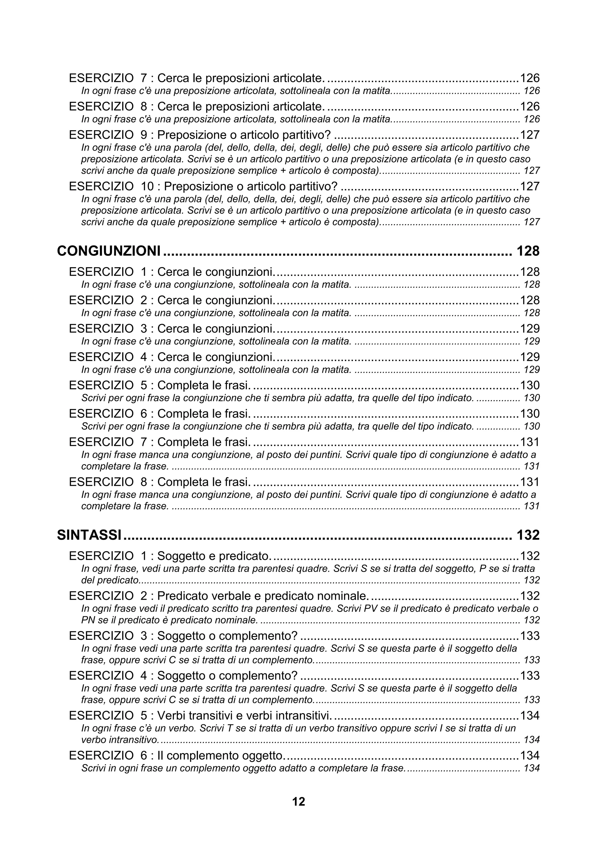 ESERCIZIO 7 : Cerca le preposizioni articolate. ......................................................... 126
     In ogni frase c'è una preposizione articolata, sottolineala con la matita. .............................................. 126
  ESERCIZIO 8 : Cerca le preposizioni articolate. ......................................................... 126
     In ogni frase c'è una preposizione articolata, sottolineala con la matita. .............................................. 126
  ESERCIZIO 9 : Preposizione o articolo partitivo? ....................................................... 127
     In ogni frase c'è una parola (del, dello, della, dei, degli, delle) che può essere sia articolo partitivo che
     preposizione articolata. Scrivi se è un articolo partitivo o una preposizione articolata (e in questo caso
     scrivi anche da quale preposizione semplice + articolo è composta). .................................................. 127
  ESERCIZIO 10 : Preposizione o articolo partitivo? ..................................................... 127
     In ogni frase c'è una parola (del, dello, della, dei, degli, delle) che può essere sia articolo partitivo che
     preposizione articolata. Scrivi se è un articolo partitivo o una preposizione articolata (e in questo caso
     scrivi anche da quale preposizione semplice + articolo è composta). .................................................. 127


CONGIUNZIONI ........................................................................................ 128
  ESERCIZIO 1 : Cerca le congiunzioni. ........................................................................ 128
     In ogni frase c'è una congiunzione, sottolineala con la matita. ............................................................ 128
  ESERCIZIO 2 : Cerca le congiunzioni. ........................................................................ 128
     In ogni frase c'è una congiunzione, sottolineala con la matita. ............................................................ 128
  ESERCIZIO 3 : Cerca le congiunzioni. ........................................................................ 129
     In ogni frase c'è una congiunzione, sottolineala con la matita. ............................................................ 129
  ESERCIZIO 4 : Cerca le congiunzioni. ........................................................................ 129
     In ogni frase c'è una congiunzione, sottolineala con la matita. ............................................................ 129
  ESERCIZIO 5 : Completa le frasi. ............................................................................... 130
     Scrivi per ogni frase la congiunzione che ti sembra più adatta, tra quelle del tipo indicato. ................ 130
  ESERCIZIO 6 : Completa le frasi. ............................................................................... 130
     Scrivi per ogni frase la congiunzione che ti sembra più adatta, tra quelle del tipo indicato. ................ 130
  ESERCIZIO 7 : Completa le frasi. ............................................................................... 131
     In ogni frase manca una congiunzione, al posto dei puntini. Scrivi quale tipo di congiunzione è adatto a
     completare la frase. .............................................................................................................................. 131
  ESERCIZIO 8 : Completa le frasi. ............................................................................... 131
     In ogni frase manca una congiunzione, al posto dei puntini. Scrivi quale tipo di congiunzione è adatto a
     completare la frase. .............................................................................................................................. 131


SINTASSI .................................................................................................. 132
  ESERCIZIO 1 : Soggetto e predicato. ......................................................................... 132
     In ogni frase, vedi una parte scritta tra parentesi quadre. Scrivi S se si tratta del soggetto, P se si tratta
     del predicato.......................................................................................................................................... 132
  ESERCIZIO 2 : Predicato verbale e predicato nominale. ............................................ 132
     In ogni frase vedi il predicato scritto tra parentesi quadre. Scrivi PV se il predicato è predicato verbale o
     PN se il predicato è predicato nominale. .............................................................................................. 132
  ESERCIZIO 3 : Soggetto o complemento? ................................................................. 133
     In ogni frase vedi una parte scritta tra parentesi quadre. Scrivi S se questa parte è il soggetto della
     frase, oppure scrivi C se si tratta di un complemento. .......................................................................... 133
  ESERCIZIO 4 : Soggetto o complemento? ................................................................. 133
     In ogni frase vedi una parte scritta tra parentesi quadre. Scrivi S se questa parte è il soggetto della
     frase, oppure scrivi C se si tratta di un complemento. .......................................................................... 133
  ESERCIZIO 5 : Verbi transitivi e verbi intransitivi. ....................................................... 134
     In ogni frase c’è un verbo. Scrivi T se si tratta di un verbo transitivo oppure scrivi I se si tratta di un
     verbo intransitivo. .................................................................................................................................. 134
  ESERCIZIO 6 : Il complemento oggetto. ..................................................................... 134
     Scrivi in ogni frase un complemento oggetto adatto a completare la frase. ......................................... 134


                                                                            12
 